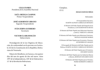90 91
Cúmplase,
(L.S.)
HUGO CHÁVEZ FRÍAS
Refrendado:
El Vicepresidente Ejecutivo,
RAMÓN ALONZO CARRIZALES RENGIFO
El Ministro del Poder Popular del Despacho de la
Presidencia, LUIS RAMÓN REYES REYES
El Ministro del Poder Popular para Relaciones Interiores
y Justicia, TARECK EL AISSAMI
El Ministro del Poder Popular para Relaciones Exteriores,
NICOLÁS MADURO MOROS
El Ministro del Poder Popular para Economía y Finanzas,
ALÍ RODRÍGUEZ ARAQUE
El Encargado del Ministerio del Poder Popular para la
Defensa, RAMÓN ALONZO CARRIZALEZ RENGIFO
El Ministro del Poder Popular para el Comercio,
EDUARDO SAMÁN
El Ministro del Poder Popular para las Industrias Básicas
y Minería, RODOLFO EDUARDO SANZ
El Ministro del Poder Popular para el Turismo,
PEDRO MOREJÓN CARRILLO
CILIA FLORES
Presidenta de la Asamblea Nacional
SAÚL ORTEGA CAMPOS
Primer Vicepresidente
JOSÉ ALBORNOZ URBANO
Segundo Vicepresidente
IVÁN ZERPA GUERRERO
Secretario
VICTOR CLARK BOSCÁN
Subsecretario
Promulgación de la Ley Orgánica de Educa-
ción, de conformidad con lo previsto en el artícu-
lo 214 de la Constitución de la República Boliva-
riana de Venezuela.
Palacio de Miraflores, en Caracas, a los quince
días del mes de agosto de dos mil nueve. Años
199° de la Independencia, 150° de la Federación y
11° de la Revolución Bolivariana.
 