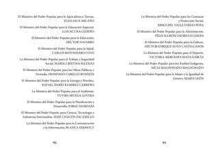 92 93
La Ministra del Poder Popular para las Comunas
y Protección Social,
ERIKA DEL VALLE FARÍAS PEÑA
El Ministro del Poder Popular para la Alimentación,
FÉLIX RAMÓN OSORIO GUZMÁN
El Ministro del Poder Popular para la Cultura,
HÉCTOR ENRIQUE SOTO CASTELLANOS
La Ministra del Poder Popular para el Deporte,
VICTORIA MERCEDES MATA GARCÍA
La Ministra del Poder Popular para los Pueblos Indígenas,
NICIA MALDONADO MALDONADO
La Ministra del Poder Popular para la Mujer y la Igualdad de
Género, MARÍA LEÓN
El Ministro del Poder Popular para la Agricultura y Tierras,
ELÍAS JAUA MILANO
El Ministro del Poder Popular para la Educación Superior,
LUIS ACUÑA CEDEÑO
El Ministro del Poder Popular para la Educación,
HÉCTOR NAVARRO
El Ministro del Poder Popular para la Salud,
CARLOS ROTONDARO COVA
La Ministra del Poder Popular para el Trabajo y Seguridad
Social, MARÍA CRISTINA IGLESIAS
El Ministro del Poder Popular para las Obras Públicas y
Vivienda, DIOSDADO CABELLO RONDÓN
El Ministro del Poder Popular para la Energía y Petróleo,
RAFAEL DARÍO RAMÍREZ CARREÑO
La Ministra del Poder Popular para el Ambiente,
YUVIRI ORTEGA LOVERA
El Ministro del Poder Popular para la Planificación y
Desarrollo, JORGE GIORDANI
El Ministro del Poder Popular para Ciencia, Tecnología e
Industrias Intermedias, JESSE CHACÓN ESCAMILLO
La Ministra del Poder Popular para la Comunicación
y la Información, BLANCA EEKHOUT
 