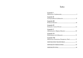 Índice
Capítulo I
Disposiciones Fundamentales .............................................. 5
Capítulo II
Corresponsables de la Educación ........................................ 37
Capítulo III
El Sistema Educativo .......................................................... 45
Capítulo IV
Formación y Carrera Docente ............................................ 63
Capítulo V
Administración y Régimen Educativo ................................ 69
Capítulo VI
Financiamiento de la Educación ........................................ 75
Capítulo VII
Disposiciones Transitorias, Derogatoria y Final .................. 77
DISPOSICIONES TRANSITORIAS ................................. 77
DISPOSICIÓN DEROGATORIA ..................................... 89
DISPOSICIÓN FINAL ...................................................... 89
 