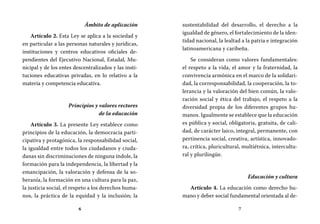 6 7
sustentabilidad del desarrollo, el derecho a la
igualdad de género, el fortalecimiento de la iden-
tidad nacional, la lealtad a la patria e integración
latinoamericana y caribeña.
Se consideran como valores fundamentales:
el respeto a la vida, el amor y la fraternidad, la
convivencia armónica en el marco de la solidari-
dad, la corresponsabilidad, la cooperación, la to-
lerancia y la valoración del bien común, la valo-
ración social y ética del trabajo, el respeto a la
diversidad propia de los diferentes grupos hu-
manos. Igualmente se establece que la educación
es pública y social, obligatoria, gratuita, de cali-
dad, de carácter laico, integral, permanente, con
pertinencia social, creativa, artística, innovado-
ra, crítica, pluricultural, multiétnica, intercultu-
ral y plurilingüe.
Educación y cultura
Artículo 4. La educación como derecho hu-
mano y deber social fundamental orientada al de-
Ámbito de aplicación
Artículo 2. Esta Ley se aplica a la sociedad y
en particular a las personas naturales y jurídicas,
instituciones y centros educativos oficiales de-
pendientes del Ejecutivo Nacional, Estadal, Mu-
nicipal y de los entes descentralizados y las insti-
tuciones educativas privadas, en lo relativo a la
materia y competencia educativa.
Principios y valores rectores
de la educación
Artículo 3. La presente Ley establece como
principios de la educación, la democracia parti-
cipativa y protagónica, la responsabilidad social,
la igualdad entre todos los ciudadanos y ciuda-
danas sin discriminaciones de ninguna índole, la
formación para la independencia, la libertad y la
emancipación, la valoración y defensa de la so-
beranía, la formación en una cultura para la paz,
la justicia social, el respeto a los derechos huma-
nos, la práctica de la equidad y la inclusión; la
 