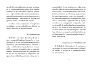 8 9
ponsabilidad. En las instituciones educativas
oficiales el Estado garantiza la idoneidad de los
trabajadores y las trabajadoras de la educación,
la infraestructura, la dotación y equipamiento,
los planes, programas, proyectos, actividades y
los servicios que aseguren a todos y todas igual-
dad de condiciones y oportunidades, y la pro-
moción de la participación protagónica y co-
rresponsable de las familias, la comunidad edu-
cativa y las organizaciones comunitarias, de
acuerdo con los principios que rigen la presente
Ley. El Estado asegura el cumplimiento de estas
condiciones en las instituciones educativas pri-
vadas autorizadas.
Competencias del Estado docente
Artículo 6. El Estado, a través de los órganos
nacionales con competencia en materia educati-
va, ejercerá la rectoría en el Sistema Educativo.
En consecuencia:
sarrollo del potencial creativo de cada ser huma-
no en condiciones históricamente determinadas,
constituye el eje central en la creación, transmi-
sión y reproducción de las diversas manifestacio-
nes y valores culturales, invenciones, expresiones,
representaciones y características propias para
apreciar, asumir y transformar la realidad.
El Estado asume la educación como proceso
esencial para promover, fortalecer y difundir los
valores culturales de la venezolanidad.
El Estado docente
Artículo 5. El Estado docente es la expre-
sión rectora del Estado en Educación, en cum-
plimiento de su función indeclinable y de máxi-
mo interés como derecho humano universal y
deber social fundamental, inalienable, irrenun-
ciable y como servicio público que se materiali-
za en las políticas educativas. El Estado docente
se rige por los principios de integralidad, co-
operación, solidaridad, concurrencia y corres-
 