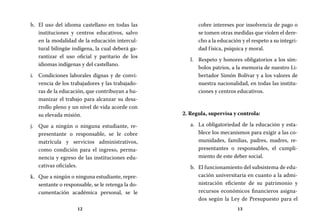 12 13
cobre intereses por insolvencia de pago o
se tomen otras medidas que violen el dere-
cho a la educación y el respeto a su integri-
dad física, psíquica y moral.
Respeto y honores obligatorios a los sím-l.	
bolos patrios, a la memoria de nuestro Li-
bertador Simón Bolívar y a los valores de
nuestra nacionalidad, en todas las institu-
ciones y centros educativos.
2. Regula, supervisa y controla:
La obligatoriedad de la educación y esta-a.	
blece los mecanismos para exigir a las co-
munidades, familias, padres, madres, re-
presentantes o responsables, el cumpli-
miento de este deber social.
El funcionamiento del subsistema de edu-b.	
cación universitaria en cuanto a la admi-
nistración eficiente de su patrimonio y
recursos económicos financieros asigna-
dos según la Ley de Presupuesto para el
El uso del idioma castellano en todas lash.	
instituciones y centros educativos, salvo
en la modalidad de la educación intercul-
tural bilingüe indígena, la cual deberá ga-
rantizar el uso oficial y paritario de los
idiomas indígenas y del castellano.
Condiciones laborales dignas y de convi-i.	
vencia de los trabajadores y las trabajado-
ras de la educación, que contribuyan a hu-
manizar el trabajo para alcanzar su desa-
rrollo pleno y un nivel de vida acorde con
su elevada misión.
Que a ningún o ninguna estudiante, re-j.	
presentante o responsable, se le cobre
matrícula y servicios administrativos,
como condición para el ingreso, perma-
nencia y egreso de las instituciones edu-
cativas oficiales.
Que a ningún o ninguna estudiante, repre-k.	
sentante o responsable, se le retenga la do-
cumentación académica personal, se le
 