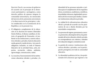 14 15
idoneidad de las personas naturales o jurí-
dicas para el cumplimiento de los requisitos
éticos, económicos, académicos, científicos,
de probidad, eficiencia, legitimidad y proce-
dencia de los recursos para fundar y mante-
ner instituciones educativas privadas.
La calidad de la infraestructura educativae.	
oficial y privada de acuerdo con los pará-
metros de uso y diseño dictados por las
autoridades competentes.
Losprocesosdeingreso,permanencia,ascen-f.	
so,promociónydesempeñodelosylasprofe-
sionales del sector educativo oficial y privado,
en correspondencia con criterios y métodos
de evaluación integral y contraloría social.
La gestión de centros e instituciones edu-g.	
cativas oficiales y privadas, con la partici-
pación protagónica de toda la comunidad
educativa.
La idoneidad académica de los y las profe-h.	
sionales de la docencia que ingresen a las
Ejercicio Fiscal y sus normas de gobierno
de acuerdo con el principio de la demo-
cracia participativa y protagónica, como
derecho político de quienes integran la
comunidad universitaria, sin menoscabo
del ejercicio de la autonomía universitaria
y la observancia de los principios y valo-
res establecidos en la Constitución de la
República y en la presente Ley.
El obligatorio cumplimiento de la educa-c.	
ción en la doctrina de nuestro Libertador
Simón Bolívar, el idioma castellano, la his-
toria y la geografía de Venezuela; y el am-
biente en las instituciones y centros educa-
tivos oficiales y privados, hasta la educación
media general y media técnica. Así como la
obligatoria inclusión, en todo el Sistema
Educativo de la actividad física, artes, de-
portes, recreación, cultura, ambiente,
agroecología, comunicación y salud.
La creación y funcionamiento de las institu-d.	
ciones educativas oficiales y privadas y la
 