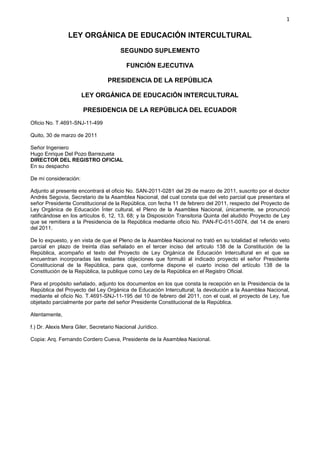 1

                LEY ORGÁNICA DE EDUCACIÓN INTERCULTURAL

                                       SEGUNDO SUPLEMENTO

                                          FUNCIÓN EJECUTIVA

                                 PRESIDENCIA DE LA REPÚBLICA

                       LEY ORGÁNICA DE EDUCACIÓN INTERCULTURAL

                       PRESIDENCIA DE LA REPÚBLICA DEL ECUADOR
Oficio No. T.4691-SNJ-11-499

Quito, 30 de marzo de 2011

Señor Ingeniero
Hugo Enrique Del Pozo Barrezueta
DIRECTOR DEL REGISTRO OFICIAL
En su despacho

De mi consideración:

Adjunto al presente encontrará el oficio No. SAN-2011-0281 del 29 de marzo de 2011, suscrito por el doctor
Andrés Segovia, Secretario de la Asamblea Nacional, del cual consta que del veto parcial que presentara el
señor Presidente Constitucional de la República, con fecha 11 de febrero del 2011, respecto del Proyecto de
Ley Orgánica de Educación Ínter cultural, el Pleno de la Asamblea Nacional, únicamente, se pronunció
ratificándose en los artículos 6, 12, 13, 68; y la Disposición Transitoria Quinta del aludido Proyecto de Ley
que se remitiera a la Presidencia de la República mediante oficio No. PAN-FC-011-0074, del 14 de enero
del 2011.

De lo expuesto, y en vista de que el Pleno de la Asamblea Nacional no trató en su totalidad el referido veto
parcial en plazo de treinta días señalado en el tercer inciso del artículo 138 de la Constitución de la
República, acompaño el texto del Proyecto de Ley Orgánica de Educación Intercultural en el que se
encuentran incorporadas las restantes objeciones que formuló al indicado proyecto el señor Presidente
Constitucional de la República, para que, conforme dispone el cuarto inciso del artículo 138 de la
Constitución de la República, la publique como Ley de la República en el Registro Oficial.

Para el propósito señalado, adjunto los documentos en los que consta la recepción en la Presidencia de la
República del Proyecto del Ley Orgánica de Educación Intercultural; la devolución a la Asamblea Nacional,
mediante el oficio No. T.4691-SNJ-11-195 del 10 de febrero del 2011, con el cual, el proyecto de Ley, fue
objetado parcialmente por parte del señor Presidente Constitucional de la República.

Atentamente,

f.) Dr. Alexis Mera Giler, Secretario Nacional Jurídico.

Copia: Arq. Fernando Cordero Cueva, Presidente de la Asamblea Nacional.
 