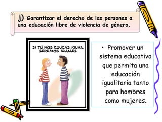 Promover un sistema educativo que permita una educación igualitaria tanto para hombres como mujeres. j)  Garantizar el derecho de las personas a una educación libre de violencia de género.  