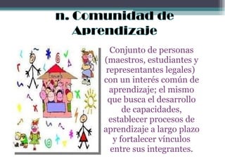 Conjunto de personas (maestros, estudiantes y representantes legales)  con un interés común de aprendizaje; el mismo que busca el desarrollo de capacidades, establecer procesos de aprendizaje a largo plazo y fortalecer vínculos entre sus integrantes. 