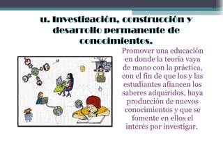 Promover una educación en donde la teoría vaya de mano con la práctica, con el fin de que los y las estudiantes afiancen los saberes adquiridos, haya producción de nuevos conocimientos y que se fomente en ellos el interés por investigar.  