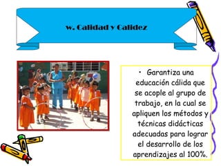 Garantiza una educación cálida que se acople al grupo de trabajo, en la cual se apliquen los métodos y técnicas didácticas adecuadas para lograr el desarrollo de los aprendizajes al 100%. w. Calidad y Calidez 