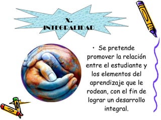 Se pretende promover la relación entre el estudiante y los elementos del aprendizaje que le rodean, con el fin de lograr un desarrollo integral. X. INTEGRALIDAD 