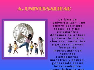 La idea de “universalizar”, no quiere decir que todos los y las  estudiantes debemos de actuar y pensar lo mismo sino ser consientes y generar nuevas formas de interactuar con nuestros compañeros, maestros y padres, generando así un intercambio de conocimientos que ayuden a elevar nuestro nivel científico, cultural y social, permitiéndonos así el acceso a  una educación de calidad. 