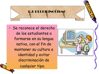Se reconoce el derecho de los estudiantes a formarse en su lengua nativa, con el fin de mantener su cultura e identidad y evitar discriminación de cualquier tipo.   B.B PLURILINGÜISMO  