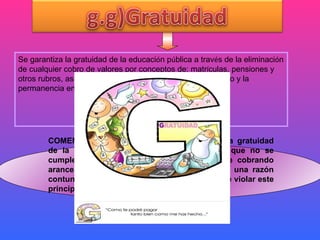 c) Ser tratado con: Se garantiza la gratuidad de la educaci ó n p ú blica a trav é s de la eliminaci ó n de   cualquier cobro de valores por conceptos de: matr í culas, pensiones y otros rubros, as í  como de las barreras que impidan el acceso y la permanencia en el Sistema Educativo; COMENTARIO: La ley ecuatoriana garantiza la gratuidad de la educación ,pero sin embargo  se ve que no se cumple este  principio, ya que aun se sigue cobrando aranceles en algunos centros educativos, sin una razón contundente, que explique el motivo de por qué violar este principio. 