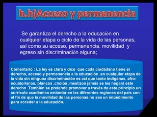 Comentario : La ley es clara y dice  que cada ciudadano tiene el derecho, acceso y permanencia a la educación ,en cualquier etapa de la vida sin ninguna discriminación es así que tanto indígenas, afro-ecuatorianos, blancos ,cholos ,mestizos jamás se les negará este derecho .  También se pretende promover a través de este principio un currículo académico estándar en las diferentes regiones del país con el fin de que la movilidad de las personas no sea un impedimento para acceder a la educación. Se garantiza el derecho a la educaci ó n en cualquier etapa o ciclo de la   vida de las personas, as í  como su acceso, permanencia, movilidad  y egreso sin discriminaci ó n alguna; 