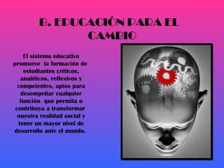 El sistema educativo promueve  la formación de  estudiantes críticos, analíticos, reflexivos y competentes, aptos para desempeñar cualquier función  que permita o contribuya a transformar  nuestra realidad social y tener un mayor nivel de desarrollo ante el mundo.  B. EDUCACIÓN PARA EL CAMBIO 