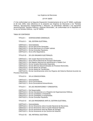 Ley Orgánica de Elecciones
LEY Nº 26859
(*) De conformidad con la Segunda Disposición Complementaria de la Ley N° 28581, publicada
el 20 Julio 2005, toda referencia en la presente Ley Orgánica de Elecciones a los "Partidos
Políticos, Agrupaciones Independientes y Alianzas", se entenderán referidas a las siguientes
denominaciones "Partidos Políticos y Alianzas Electorales", de conformidad con lo dispuesto en
la Ley de Partidos Políticos - Ley Nº 28094.
TABLA DE CONTENIDO
TITULO I - DISPOSICIONES GENERALES.
TITULO II - DEL SISTEMA ELECTORAL.
CAPITULO 1.- Generalidades.
CAPITULO 2.- De las Elecciones Generales.
CAPITULO 3.- De las Elecciones en el Poder Judicial.
CAPITULO 4.- De las Consultas Populares.
CAPITULO 5.- De la Cifra Repartidora.
TITULO III - DE LOS ORGANOS ELECTORALES.
CAPITULO 1.- Del Jurado Nacional de Elecciones.
CAPITULO 2.- De la Oficina Nacional de Procesos Electorales.
CAPITULO 3.- Del Registro Nacional de Identificación y Estado Civil.
CAPITULO 4.- De los Jurados Electorales Especiales.
CAPITULO 5.- De las Oficinas Descentralizadas de Procesos Electorales.
CAPITULO 6.- De las Mesas de Sufragio.
CAPITULO 7.- De las Mesas de Transeúntes.
CAPITULO 8.- De las Coordinaciones entre los Órganos del Sistema Electoral durante los
Procesos Electorales.
TITULO IV - DE LA CONVOCATORIA.
CAPITULO 1.- Generalidades.
CAPITULO 2.- De la Convocatoria.
CAPITULO 3.- De la Convocatoria Extraordinaria.
TITULO V - DE LAS INSCRIPCIONES Y CANDIDATOS.
CAPITULO 1.- Del Responsable.
CAPITULO 2.- De las Inscripciones en el Registro de Organizaciones Políticas.
CAPITULO 3.- De los Candidatos a Presidente.
CAPITULO 4.- De los Candidatos a Congresistas.
CAPITULO 5.- De las Consultas Populares.
TITULO VI - DE LOS PERSONEROS ANTE EL SISTEMA ELECTORAL.
CAPITULO 1.- Generalidades.
CAPITULO 2.- De los Personeros ante el Jurado Nacional de Elecciones.
CAPITULO 3.- De los Personeros ante el Jurado Electoral Especial.
CAPITULO 4.- De los Personeros ante las Mesas de Sufragio.
CAPITULO 5.- De los Personeros en los Centros de Votación.
TITULO VII - DEL MATERIAL ELECTORAL
 