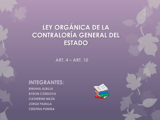 LEY ORGÁNICA DE LA
CONTRALORÍA GENERAL DEL
ESTADO
INTEGRANTES:
BIBIANA ALBUJA
BYRON CÓRDOVA
CATHERINE MEJÍA
JORGE PADILLA
CRISTINA PUNINA
ART. 4 – ART. 10
 