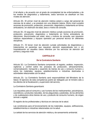 A tal efecto y de acuerdo con el grado de complejidad de las enfermedades y de
los medios de diagnóstico y tratamiento, estos servicios se clasifican en tres
niveles de atención.

Artículo 29.- El primer nivel de atención médica estará a cargo del personal de
ciencias de la salud, y se prestará con una dotación básica. Dicho nivel cumplirá
acciones de promoción, protección, prevención, diagnóstico y tratamiento en forma
ambulatoria, sin distinción de edad, sexo o motivo de consulta.

Artículo 30.- El segundo nivel de atención médica cumple acciones de promoción,
protección, prevención, diagnóstico y tratamiento en forma ambulatoria de
afecciones, discriminadas por edad, sexo y motivos de consulta, que requieren
médicos especialistas y equipos operados por personal técnico en diferentes
disciplinas.

Artículo 31.- El tercer nivel de atención cumple actividades de diagnósticos y
tratamientos en pacientes que requieren atención especializada con o sin
hospitalización en aquellos casos referidos por los servicios de atención del
primero y segundo nivel.

                                   CAPITULO IV

                            De la Contraloría Sanitaria

Artículo 32.- La Contraloría Sanitaria comprende: el registro, análisis, inspección,
vigilancia y control sobre los procesos de producción, almacenamiento,
comercialización, transporte y expendio de bienes de uso y consumo humano y
sobre los materiales, equipos, establecimientos e industrias destinadas a
actividades relacionadas con la salud.

Artículo 33.- La Contraloría Sanitaria será responsabilidad del Ministerio de la
Salud. El ejercicio de esta competencia podrá ser delegado por el ministro sólo a
los efectos de la fiscalización y supervisión del servicio.

La Contraloría Sanitaria garantizará:

Los requisitos para el consumo y uso humano de los medicamentos, psicotrópicos,
cosméticos y productos naturales, de los plaguicidas y pesticidas, de los alimentos
y de cualesquiera otros bienes de uso y producto de consumo humano, de origen
animal o vegetal.

El registro de los profesionales y técnicos en ciencias de la salud.

Las condiciones para el funcionamiento de los materiales, equipos, edificaciones,
establecimientos e industrias relacionadas con la salud.

La calidad de los servicios de atención médica y de saneamiento ambiental.


                                                                                 10
 