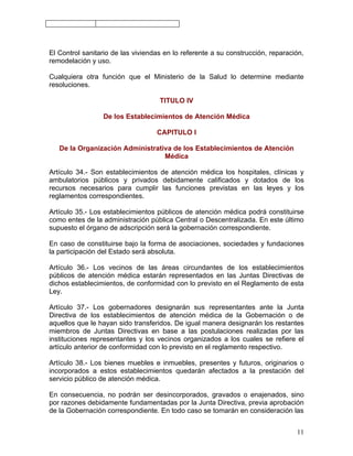 El Control sanitario de las viviendas en lo referente a su construcción, reparación,
remodelación y uso.

Cualquiera otra función que el Ministerio de la Salud lo determine mediante
resoluciones.

                                    TITULO IV

                 De los Establecimientos de Atención Médica

                                   CAPITULO I

   De la Organización Administrativa de los Establecimientos de Atención
                                  Médica

Artículo 34.- Son establecimientos de atención médica los hospitales, clínicas y
ambulatorios públicos y privados debidamente calificados y dotados de los
recursos necesarios para cumplir las funciones previstas en las leyes y los
reglamentos correspondientes.

Artículo 35.- Los establecimientos públicos de atención médica podrá constituirse
como entes de la administración pública Central o Descentralizada. En este último
supuesto el órgano de adscripción será la gobernación correspondiente.

En caso de constituirse bajo la forma de asociaciones, sociedades y fundaciones
la participación del Estado será absoluta.

Artículo 36.- Los vecinos de las áreas circundantes de los establecimientos
públicos de atención médica estarán representados en las Juntas Directivas de
dichos establecimientos, de conformidad con lo previsto en el Reglamento de esta
Ley.

Artículo 37.- Los gobernadores designarán sus representantes ante la Junta
Directiva de los establecimientos de atención médica de la Gobernación o de
aquellos que le hayan sido transferidos. De igual manera designarán los restantes
miembros de Juntas Directivas en base a las postulaciones realizadas por las
instituciones representantes y los vecinos organizados a los cuales se refiere el
artículo anterior de conformidad con lo previsto en el reglamento respectivo.

Artículo 38.- Los bienes muebles e inmuebles, presentes y futuros, originarios o
incorporados a estos establecimientos quedarán afectados a la prestación del
servicio público de atención médica.

En consecuencia, no podrán ser desincorporados, gravados o enajenados, sino
por razones debidamente fundamentadas por la Junta Directiva, previa aprobación
de la Gobernación correspondiente. En todo caso se tomarán en consideración las


                                                                                 11
 