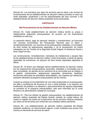 Artículo 44.- Los principios que rigen los servicios para la salud y las normas de
funcionamiento de los establecimientos de atención médica previstos en esta Ley
serán aplicables, igualmente y con las especificidades del caso concreto, a los
establecimientos de atención médica propiedad de los particulares.

                                  CAPITULO III

       Del Financiamiento de los Establecimientos de Atención Médica

Artículo 45.- Cada establecimiento de atención médica tendrá su propia e
independiente asignación presupuestaria, de acuerdo con los lineamientos
señalados en esta Ley.

La operación básica, pago de personal, dotación y mantenimiento, se financiará
con recursos provenientes del Presupuesto Nacional para la Salud y,
complementariamente, con recursos de los presupuestos estadales y municipales,
de otros fondos de asignaciones especiales y, de la recuperación de costos
sufragados por los Fondos de la Seguridad Social Integral, la Asistencia Social y
otros, según el caso.

Las construcciones, remodelaciones, reemplazo de instalaciones y equipos fijos
de los establecimientos de atención médica, serán financiados a través de planes
especiales de inversiones, sin perjuicio de otros fondos especiales asignados al
efecto.

Artículo 46.- El dinero que obtengan dichos establecimientos de atención médica
por las asignaciones presupuestarias nacionales, estadales y municipales que le
sean concedidas, los aportes de los miembros de la comunidad que se integren a
la gestión, subvenciones, asignaciones especiales, donaciones, beneficios
económicos derivados de actividades desarrolladas y los ingresos por retribución,
quedarán afectados al programa presupuestario de los mismos.

Cuando se anticipe el incumplimiento de una meta programada en el presupuesto,
por falta o insuficiencia de recursos en una o varias partidas, o se requiera una
rectificación de partidas o la utilización y aprovechamiento de ingresos disponibles
no previstos en el programa presupuestario, esto será informado por la Junta
Directiva a la administración estadal y/o municipal.

Artículo 47.- Para los efectos de gestión presupuestaria, los establecimientos de
atención médica propiedad del Estado tendrán carácter de unidad básica. Se
creará un registro de costos por la facturación de los servicios médicos prestados
por cada una de las áreas que conforman sus unidades médico-sanitarias.

Artículo 48.- Los establecimientos de atención médica propiedad del Estado
prestarán asistencia, sin discriminación alguna, a todo ciudadano que acuda a los
mismos en demanda de servicios de salud.



                                                                                 13
 