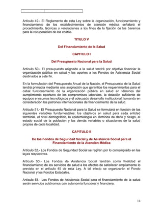 Artículo 49.- El Reglamento de esta Ley sobre la organización, funcionamiento y
financiamiento de los establecimientos de atención médica señalará el
procedimiento, técnicas y valoraciones a los fines de la fijación de los baremos
para la recuperación de los costos.

                                    TITULO V

                         Del Financiamiento de la Salud

                                   CAPITULO I

                    Del Presupuesto Nacional para la Salud

Artículo 50.- El presupuesto asignado a la salud tendrá por objetivo financiar la
organización pública en salud y los aportes a los Fondos de Asistencia Social
destinados a este fin.

En la formulación del Presupuesto Anual de la Nación, el Presupuesto de la Salud
tendrá primacía mediante una asignación que garantice los requerimientos para el
cabal funcionamiento de la organización pública en salud en términos del
cumplimiento oportuno de los compromisos laborales, la dotación suficiente de
equipos e insumos tecnológicos y el adecuado desarrollo institucional, tomando en
consideración los patrones internacionales de financiamiento de la salud.

Artículo 51.- El Presupuesto Nacional para la Salud se formulará en función de las
siguientes variables fundamentales: los objetivos en salud para cada entidad
territorial, el nivel demográfico, la epidemiología en términos de daño y riesgo, el
estado social de la población y las demás variables o situaciones de la salud
propias de cada localidad.

                                   CAPITULO II

      De los Fondos de Seguridad Social y de Asistencia Social para el
                  Financiamiento de la Atención Médica

Artículo 52.- Los Fondos de Seguridad Social se regirán por lo contemplado en las
leyes respectivas.

Artículo 53.- Los Fondos de Asistencia Social tendrán como finalidad el
financiamiento de los servicios de salud a los efectos de satisfacer ampliamente lo
previsto en el artículo 45 de esta Ley. A tal efecto se organizarán el Fondo
Nacional y los Fondos Estadales.

Artículo 54.- Los Fondos de Asistencia Social para el financiamiento de la salud
serán servicios autónomos con autonomía funcional y financiera.




                                                                                 14
 