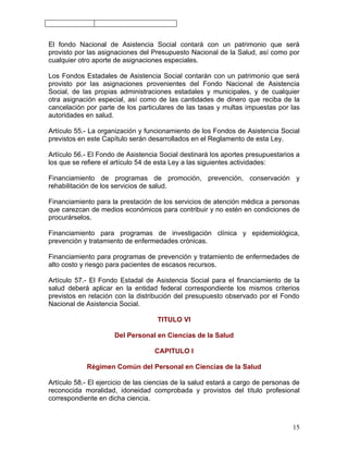 El fondo Nacional de Asistencia Social contará con un patrimonio que será
provisto por las asignaciones del Presupuesto Nacional de la Salud, así como por
cualquier otro aporte de asignaciones especiales.

Los Fondos Estadales de Asistencia Social contarán con un patrimonio que será
provisto por las asignaciones provenientes del Fondo Nacional de Asistencia
Social, de las propias administraciones estadales y municipales, y de cualquier
otra asignación especial, así como de las cantidades de dinero que reciba de la
cancelación por parte de los particulares de las tasas y multas impuestas por las
autoridades en salud.

Artículo 55.- La organización y funcionamiento de los Fondos de Asistencia Social
previstos en este Capítulo serán desarrollados en el Reglamento de esta Ley.

Artículo 56.- El Fondo de Asistencia Social destinará los aportes presupuestarios a
los que se refiere el artículo 54 de esta Ley a las siguientes actividades:

Financiamiento de programas de promoción, prevención, conservación y
rehabilitación de los servicios de salud.

Financiamiento para la prestación de los servicios de atención médica a personas
que carezcan de medios económicos para contribuir y no estén en condiciones de
procurárselos.

Financiamiento para programas de investigación clínica y epidemiológica,
prevención y tratamiento de enfermedades crónicas.

Financiamiento para programas de prevención y tratamiento de enfermedades de
alto costo y riesgo para pacientes de escasos recursos.

Artículo 57.- El Fondo Estadal de Asistencia Social para el financiamiento de la
salud deberá aplicar en la entidad federal correspondiente los mismos criterios
previstos en relación con la distribución del presupuesto observado por el Fondo
Nacional de Asistencia Social.

                                    TITULO VI

                      Del Personal en Ciencias de la Salud

                                   CAPITULO I

            Régimen Común del Personal en Ciencias de la Salud

Artículo 58.- El ejercicio de las ciencias de la salud estará a cargo de personas de
reconocida moralidad, idoneidad comprobada y provistos del título profesional
correspondiente en dicha ciencia.



                                                                                 15
 
