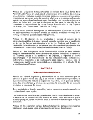 Artículo 59.- El ejercicio de las profesiones en ciencias de la salud dentro de la
Administración Pública en salud, estará fundamentado en un sistema de normas y
procedimientos relativos a ingreso, reingreso, traslados, ascensos, remuneración,
prohibiciones, sanciones y demás aspectos relativos a la prestación del servicio,
todo lo cual se regirá por las disposiciones de esta Ley y de los reglamentos que al
efecto se dicten. Así como por lo dispuesto en las leyes de ejercicio de las
profesiones correspondientes, la Ley de Carrera Administrativa, la Ley Orgánica
del Trabajo y las Convenciones Colectivas del Trabajo.

Artículo 60.- La provisión de cargos en las administraciones públicas en salud y en
los establecimientos de atención médica se efectuará mediante concurso en la
forma y condiciones que establezca el Reglamento.

Artículo 61.- El régimen de los empleados y obreros al servicio de la
administración pública de la salud nacional, estadal y municipal será el establecido
en la Ley de Carrera Administrativa y en la Ley Orgánica del Trabajo, sin
menoscabo de la aplicación de las leyes de ejercicio profesional correspondiente y
de las normas contempladas en las Convenciones Colectivas de Trabajo.

Artículo 62.- Los trabajadores de la Administración Pública en salud deberán
asegurar en todo momento, inclusive durante situaciones conflictivas, la atención a
los enfermos graves o en condiciones de urgencia, la vigilancia y control
epidemiológico y el mantenimiento de los establecimientos, instalaciones,
instrumentos, materiales y de cualesquiera otros recursos precisos para la
realización de sus tareas de conformidad con lo establecido en el artículo 498 de
la Ley Orgánica del Trabajo.

                                   CAPITULO II

                         Del Procedimiento Disciplinario

Artículo 63.- Para la asignación y determinación de las faltas cometidas por las
personas a que se refiere esta Ley, a los fines de la decisión correspondiente, la
autoridad competente instruirá el expediente respectivo, en el que hará constar
todas las circunstancias y pruebas que permitan la formación de un concepto
preciso de la naturaleza del hecho.

Todo afectado tiene derecho a ser oído y ejercer plenamente su defensa conforme
con las disposiciones legales.

Las faltas en que incurrieren los profesionales y técnicos en ciencias de la salud,
al servicio de las administraciones públicas en salud, serán sancionadas por el
superior jerárquico, quien actuará de oficio o en virtud de denuncia por cualquier
ciudadano.

Artículo 64.- El personal en ciencias de la salud al servicio de las administraciones
públicas en salud, queda sujeto a las siguientes sanciones disciplinarias:


                                                                                  16
 