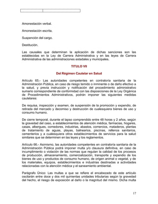 Amonestación verbal.

Amonestación escrita.

Suspención del cargo.

Destitución.

Las causales que determinan la aplicación de dichas sanciones son las
establecidas en la Ley de Carrera Administrativa y en las leyes de Carrera
Administrativa de las administraciones estadales y municipales.

                                   TITULO VII

                        Del Régimen Cautelar en Salud

Artículo 65.- Las autoridades competentes en contraloría sanitaria de la
Administración Pública, en caso de riesgo temido o inminente o de daño efectivo a
la salud, y previa instrucción y notificación del procedimiento administrativo
sumario correspondiente de conformidad con las disposiciones de la Ley Orgánica
de Procedimientos Administrativos, podrán imponer las siguientes medidas
cautelares:

De requisa, inspección y examen, de suspensión de la promoción y expendio, de
retirada del mercado y decomiso y destrucción de cualesquiera bienes de uso y
consumo humano.

De cierre temporal, durante el lapso comprendido entre 48 horas y 2 años, según
la gravedad del caso, a establecimientos de atención médica, farmacias, hogares,
casas, albergues, comedores, industrias, abastos, comercios, mataderos, plantas
de tratamiento de aguas, playas, balnearios, piscinas, rellenos sanitarios,
cementerios y a cualesquiera otros establecimientos de servicios para la salud
similares que se determinen en las leyes y los reglamentos.

Artículo 66.- Asimismo, las autoridades competentes en contraloría sanitaria de la
Administración Pública podrá imponer multa y/o clausura definitiva, en caso de
incumplimiento o violación de las normas que regulan la calidad de los procesos
de producción, almacenamiento, comercialización, transporte y expendio de los
bienes de uso y productos de consumo humano, de origen animal o vegetal, y de
los materiales, equipos, establecimientos e industrias destinadas a actividades
relacionadas con la atención médica y el saneamiento ambiental.

Parágrafo Único: Las multas a que se refiere el encabezado de este artículo
oscilarán entre doce y dos mil quinientas unidades tributarias según la gravedad
del hecho, el riesgo de exposición al daño o la magnitud del mismo. Dicha multa



                                                                               17
 