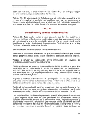 podrá ser duplicada, en caso de reincidencia en el hecho, o en su lugar, y según
las circunstancias, imponerse la medida de clausura.

Artículo 67.- El Ministerio de la Salud en caso de reiterados desacatos a las
normas sobre contraloría sanitaria que establece esta Ley, sus reglamentos y
demás normas administrativas dictadas al efecto por dicho ministerio, ordenará la
imposición de multas, decomiso, destrucción, clausura permanente y temporal.

                                     TITULO VIII

                De los Derechos y Garantías de los Beneficiarios

Artículo 68.- Todo sujeto a quien le sean lesionados sus derechos subjetivos o
intereses legítimos en los términos establecidos en esta Ley, podrá recurrir ante la
vía administrativa o ante la jurisdicción administrativa de conformidad con lo
establecido en la Ley Orgánica de Procedimientos Administrativos y en la Ley
Orgánica de la Corte Suprema de Justicia.

Artículo 69.- Los pacientes tendrán los siguientes derechos:

El respeto a su dignidad e intimidad, sin que pueda ser discriminado por razones
de tipo geográfico, racial, social, sexual, económico, ideológico, político o religioso.

Aceptar o rehusar su participación, previa información, en proyectos de
investigación experimental en seres humanos

Recibir explicación en términos comprensibles en lo que concierne a salud y al
tratamiento de su enfermedad, a fin de que pueda dar su consentimiento
informado ante las opciones diagnósticas y terapéuticas, a menos que se trate de
intervención que suponga riesgo epidémico, de contagio de enfermedad severa, y
en caso de extrema urgencia.

Negarse a medidas extraordinarias de prolongación de su vida, cuando se
encuentre en condiciones vitales irrecuperables debidamente constatadas a la luz
de los consentimientos de la ciencia médica del momento.

Recibir el representante del paciente, su cónyuge, hijos mayores de edad u otro
familiar, explicaciones sobre las opciones diagnósticas del paciente cuando éste
se encuentre en estado de alteración mental que le impida entender y decidir.

Una historia médica donde conste por escrito, y certificados por el médico tratante
o quien haga sus veces, todos los datos pertinentes a su enfermedad, motivo de
consulta, antecedentes, historia de la enfermedad actual, diagnóstico principal y
diagnósticos secundarios, terapéuticas y la evolución clínica. Igualmente, se harán
constar las condiciones de salud del paciente al egreso, la terapéutica a seguir y
las consultas sucesivas a cumplir. Cuando el paciente deba continuar su



                                                                                     18
 