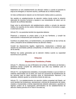 tratamiento en otro establecimiento de atención médica o cuando el paciente lo
exija se le entregará un resumen escrito y certificado de su historia médica.

Un trato confidencial en relación con la información médica sobre su persona.

Ser asistido en establecimientos de atención médica donde exista la dotación
adecuada de recursos humanos y equipos a sus necesidades de salud, aun en
situación de conflictos laborales.

Exigir ante la administración del establecimiento público o privado de atención
médica, los soportes de los costos institucionales, servicios y honorarios a pagar,
si este fuera el caso.

Artículo 70.- Los pacientes tendrán los siguientes deberes:

Preservar y conservar su propia salud y la de sus familiares, y cumplir las
instrucciones e indicaciones que conduzcan a ello.

Contribuir al cuidado físico, al mantenimiento y al cumplimiento de las normas de
orden y disciplina de los establecimientos de atención médica.

Cumplir las disposiciones legales, reglamentos, resoluciones y órdenes que
adopten las autoridades públicas competentes, en beneficio de su salud y la salud
de los demás.

Retribuir los costos generados por la atención médica cuando su capacidad
económica se lo permita.

                                    TITULO IX

                      Disposiciones Transitorias y Finales

Artículo 71.- Mientras se crea el Ministerio de la Salud, el Ministerio de Sanidad y
Asistencia Social cumplirá las atribuciones que esta Ley establece para el
Ministerio de la Salud.

Artículo 72.- Las legislaciones estadales y municipales dictadas o que se dicten en
materias relacionadas con la salud, así como los convenios de transferencias de
los servicios para la salud suscritos entre la Administración Nacional y los
estadales, deberán ajustar su contenido al texto de esta Ley.

Artículo 73.- Los establecimientos de atención médica propiedad del Estado, así
como también las fundaciones, asociaciones y oficinas de recuperación de costos,
creadas e incorporadas a dichas dependencias deberán adecuarse y ajustarse al
régimen jurídico de la organización administrativa de los establecimientos de
atención médica previsto en el Título IV de esta Ley.



                                                                                 19
 
