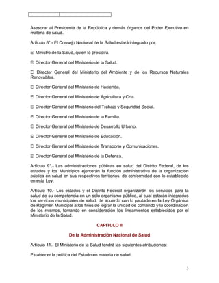 Asesorar al Presidente de la República y demás órganos del Poder Ejecutivo en
materia de salud.

Artículo 8°.- El Consejo Nacional de la Salud estará integrado por:

El Ministro de la Salud, quien lo presidirá.

El Director General del Ministerio de la Salud.

El Director General del Ministerio del Ambiente y de los Recursos Naturales
Renovables.

El Director General del Ministerio de Hacienda.

El Director General del Ministerio de Agricultura y Cría.

El Director General del Ministerio del Trabajo y Seguridad Social.

El Director General del Ministerio de la Familia.

El Director General del Ministerio de Desarrollo Urbano.

El Director General del Ministerio de Educación.

El Director General del Ministerio de Transporte y Comunicaciones.

El Director General del Ministerio de la Defensa.

Artículo 9°.- Las administraciones públicas en salud del Distrito Federal, de los
estados y los Municipios ejercerán la función administrativa de la organización
pública en salud en sus respectivos territorios, de conformidad con lo establecido
en esta Ley.

Artículo 10.- Los estados y el Distrito Federal organizarán los servicios para la
salud de su competencia en un solo organismo público, al cual estarán integrados
los servicios municipales de salud, de acuerdo con lo pautado en la Ley Orgánica
de Régimen Municipal a los fines de lograr la unidad de comando y la coordinación
de los mismos, tomando en consideración los lineamientos establecidos por el
Ministerio de la Salud.

                                    CAPITULO II

                     De la Administración Nacional de Salud

Artículo 11.- El Ministerio de la Salud tendrá las siguientes atribuciones:

Establecer la política del Estado en materia de salud.


                                                                                3
 