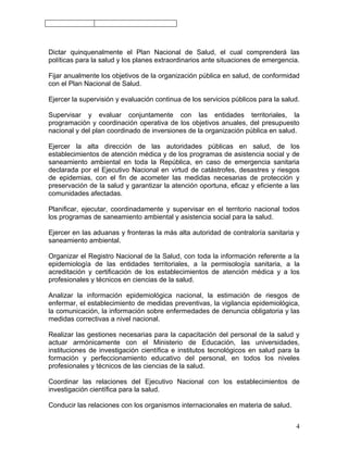 Dictar quinquenalmente el Plan Nacional de Salud, el cual comprenderá las
políticas para la salud y los planes extraordinarios ante situaciones de emergencia.

Fijar anualmente los objetivos de la organización pública en salud, de conformidad
con el Plan Nacional de Salud.

Ejercer la supervisión y evaluación continua de los servicios públicos para la salud.

Supervisar y evaluar conjuntamente con las entidades territoriales, la
programación y coordinación operativa de los objetivos anuales, del presupuesto
nacional y del plan coordinado de inversiones de la organización pública en salud.

Ejercer la alta dirección de las autoridades públicas en salud, de los
establecimientos de atención médica y de los programas de asistencia social y de
saneamiento ambiental en toda la República, en caso de emergencia sanitaria
declarada por el Ejecutivo Nacional en virtud de catástrofes, desastres y riesgos
de epidemias, con el fin de acometer las medidas necesarias de protección y
preservación de la salud y garantizar la atención oportuna, eficaz y eficiente a las
comunidades afectadas.

Planificar, ejecutar, coordinadamente y supervisar en el territorio nacional todos
los programas de saneamiento ambiental y asistencia social para la salud.

Ejercer en las aduanas y fronteras la más alta autoridad de contraloría sanitaria y
saneamiento ambiental.

Organizar el Registro Nacional de la Salud, con toda la información referente a la
epidemiología de las entidades territoriales, a la permisología sanitaria, a la
acreditación y certificación de los establecimientos de atención médica y a los
profesionales y técnicos en ciencias de la salud.

Analizar la información epidemiológica nacional, la estimación de riesgos de
enfermar, el establecimiento de medidas preventivas, la vigilancia epidemiológica,
la comunicación, la información sobre enfermedades de denuncia obligatoria y las
medidas correctivas a nivel nacional.

Realizar las gestiones necesarias para la capacitación del personal de la salud y
actuar armónicamente con el Ministerio de Educación, las universidades,
instituciones de investigación científica e institutos tecnológicos en salud para la
formación y perfeccionamiento educativo del personal, en todos los niveles
profesionales y técnicos de las ciencias de la salud.

Coordinar las relaciones del Ejecutivo Nacional con los establecimientos de
investigación científica para la salud.

Conducir las relaciones con los organismos internacionales en materia de salud.


                                                                                   4
 