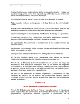 Analizar la información epidemiológica de las entidades territoriales y realizar los
estudios consiguientes acerca de la expectativa y calidad de vida, las condiciones
de un ambiente saludable y prevención de riesgos.

Coordinar la política de educación para la salud de la población en general.

Todas aquellas materias contempladas en la Ley Orgánica de Administración
Central.

Artículo 12.- Para el desarrollo de las disposiciones contenidas en esta Ley, se
dictarán entre otros, los reglamentos relativos a las siguientes actividades:

Los lineamientos para la elaboración del Plan Nacional de Salud y su seguimiento.

Los servicios de promoción y conservación de la salud, saneamiento ambiental,
atención médica e investigación científica y contraloría sanitaria.

La organización, funcionamiento y financiamiento de los establecimientos de
atención médica.

La ejecución y coordinación de los procesos de descentralización administrativa
de los servicios para la salud.

La organización del sistema de información del Registro Nacional de Salud.

El Ejecutivo Nacional podrá dictar cualesquiera otras normas de carácter
reglamentario que desarrollen los principios establecidos en esta Ley.

Artículo 13.- El Ministerio de la Salud establecerá en un lapso no mayor de
noventa (90) días después de promulgada esta Ley, las normas de obligatorio
cumplimiento, a fin de que el Distrito Federal, los estados y municipios garanticen
la atención médica sin importar la ubicación geográfica de los ciudadanos con
particular referencia a los servicios especializados.

En caso de no disponerse de centros hospitalarios o ambulatorios de alto
desarrollo en algunos de los estados, los gobernadores deberán celebrar
convenios de mancomunidad, a fin de proveer estos servicios a las comunidades
que así lo requieran.

                                  CAPITULO III

                  De las Administraciones Estadales en Salud

Artículo 14.- El Gobernador del Distrito Federal y los gobernadores de los estados
serán responsables del cumplimiento de la Política Nacional de Salud y de la
programación, organización, dirección, ejecución y coordinación de la


                                                                                  5
 