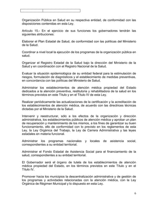Organización Pública en Salud en su respectiva entidad, de conformidad con las
disposiciones contenidas en esta Ley.

Artículo 15.- En el ejercicio de sus funciones los gobernadores tendrán las
siguientes atribuciones:

Elaborar el Plan Estadal de Salud, de conformidad con las políticas del Ministerio
de la Salud.

Coordinar a nivel local la ejecución de los programas de la organización pública en
salud.

Organizar el Registro Estadal de la Salud bajo la dirección del Ministerio de la
Salud y en coordinación con el Registro Nacional de la Salud.

Evaluar la situación epidemiológica de su entidad federal para la estimulación de
riesgos, formulación de diagnósticos y el establecimiento de medidas preventivas,
en concordancia con las políticas del Ministerio de Salud.

Administrar los establecimientos de atención médica propiedad del Estado
dedicados a la atención preventiva, restitutoria y rehabilitadora de la salud en los
términos previstos en este Título y en el Título IV de esta Ley.

Realizar periódicamente las actualizaciones de la certificación y la acreditación de
los establecimientos de atención médica, de acuerdo con las directrices técnicas
dictadas por el Ministerio de la Salud.

Intervenir y reestructurar, sólo a los efectos de la organización y dirección
administrativa, los establecimientos públicos de atención médica y aprobar un plan
de recuperación y mantenimiento de los mismos, a los fines de garantizar su buen
funcionamiento, ello de conformidad con lo previsto en los reglamentos de esta
Ley, la Ley Orgánica del Trabajo, la Ley de Carrera Administrativa y las leyes
estadales en materia funcional.

Administrar los programas nacionales          y   locales   de   asistencia   social,
correspondientes a su entidad territorial.

Administrar el Fondo Estadal de Asistencia Social para el financiamiento de la
salud, correspondientes a su entidad territorial.

El Gobernador será el órgano de tutela de los establecimientos de atención
médica propiedad del Estado, en los términos previstos en este Título y en el
Título IV.

Promover hacia los municipios la descentralización administrativa y de gestión de
los programas y actividades relacionadas con la atención médica, con la Ley
Orgánica de Régimen Municipal y lo dispuesto en esta Ley.


                                                                                   6
 