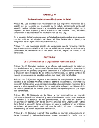 CAPITULO IV

                De las Administraciones Municipales de Salud

Artículo 16.- Los alcaldes serán responsables en sus respectivos municipios de la
gestión de los servicios de promoción de la salud, saneamiento ambiental,
atención médica del nivel primario y contraloría sanitaria, de conformidad con lo
dispuesto en este Capítulo y en el Capítulo III del presente Título, así como
también con lo establecido en los Títulos III y VII de esta Ley.

En el ejercicio de las funciones antes señaladas los alcaldes actuarán de acuerdo
con las políticas del Ministerio de Salud, el Plan Estadal de la Salud y los
Programas de la Organización Pública de la Salud.

Artículo 17.- Los municipios podrán, de conformidad con la normativa vigente,
asumir en mancomunidad los servicios de salud para su mejor administración y
promoverán la descentralización de estos servicios, según los casos, a las
parroquias.

                                   CAPITULO V

           De la Coordinación de la Organización Pública en Salud

Artículo 18.- El Ejecutivo Nacional, a los efectos del cumplimiento de esta Ley,
podrá solicitarle a los gobernadores informes sobre la programación, coordinación
y ejecución de los planes y programas destinados a la organización de la salud, y
la situación epidemiológica de las entidades territoriales, así como también del
manejo presupuestario de aquellas partidas que hayan sido transferidas.

Artículo 19.- El Ejecutivo regional a los efectos del cumplimiento de esta Ley,
solicitará a los alcaldes informes periódicos sobre la programación, coordinación y
ejecución de los planes y programas destinados a la organización municipal de la
salud y la situación epidemiológica de los municipios, así como también rendición
de cuentas periódicas del manejo presupuestario de aquellas partidas que hayan
sido transferidas.

Artículo 20.- El Ministerio de la Salud y los gobernadores se reunirán
ordinariamente en forma trimestral, y extraordinariamente previa convocatoria por
el ministro o a solicitud de los gobernadores, a los fines de evaluar la
programación y coordinación de los objetivos anuales de la Organización Pública
de la Salud, la ejecución de las actividades en salud a nivel local en las entidades
territoriales, el presupuesto nacional para la salud, el plan coordinado de
inversiones y los planes especiales de inversión.

Artículo 21.- El Ejecutivo regional y los alcaldes, se reunirán ordinariamente en
forma trimestral y extraordinariamente previa convocatoria hecha por el


                                                                                  7
 