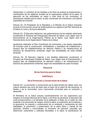Gobernador o a solicitud de los Alcaldes a los fines de evaluar la programación y
coordinación de los objetivos anuales de la organización pública de la salud, la
ejecución de las actividades en salud a nivel local en los municipios, el
presupuesto estadal para la salud, el plan coordinado de inversiones y los planes
especiales de inversión.

Artículo 22.- El Presidente de la República y el Ministro de la Salud evaluarán
durante la Convención Anual de Gobernadores los objetivos del Plan Nacional de
la Salud en curso y de futura aplicación.

Artículo 23.- El Ejecutivo Nacional y las gobernaciones de los estados elaborarán
anualmente el Proyecto del Presupuesto Nacional de Salud, cuyo objeto será el
financiamiento de la Organización Pública de la Salud, cuyo objeto será el
financiamiento de la Organización Pública de la Salud.

Igualmente realizarán el Plan Coordinado de Inversiones y los planes especiales
de inversión para la construcción, remodelación y reemplazo de instalaciones y
equipos fijos de establecimientos de atención médica y de infraestructura de
servicios de saneamiento ambiental, según las necesidades de cada entidad
territorial.

Artículo 24.- El Ejecutivo regional y los alcaldes elaborarán anualmente el
Proyecto de Presupuesto Estadal de Salud, cuyo objeto será el financiamiento y
equipos fijos de establecimientos de atención médica y de infraestructura de
servicios de saneamiento ambiental, según las necesidades de cada municipio.

                                    TITULO III

                         De los Servicios para la Salud

                                   CAPITULO I

                 De la Promoción y Conservación de la Salud

Artículo 25.- La promoción y conservación de la salud tendrá por objeto crear una
cultura sanitaria que sirva de base para el logro de la salud de las personas, la
familia y de la comunidad, como instrumento primordial para su evolución y
desarrollo.

El Ministerio de la Salud actuará coordinadamente con los organismos que
integran el Consejo Nacional de la Salud, a los fines de garantizar la elevación del
nivel socioeconómico y el bienestar de la población; el logro de un estilo de vida
tendente a la prevención de riesgos contra la salud, la superación de la pobreza y
la ignorancia, la creación y conservación de un ambiente y condiciones de vida
saludables, la prevención y preservación de la salud física y mental de las
personas, familias y comunidades, la formación de patrones culturales que
determinen costumbres y actitudes favorables a la salud, la planificación de


                                                                                  8
 