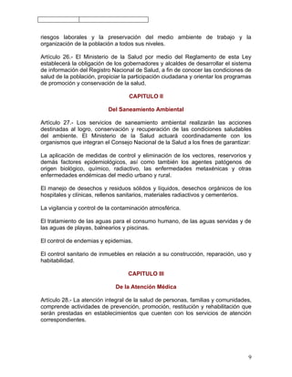 riesgos laborales y la preservación del medio ambiente de trabajo y la
organización de la población a todos sus niveles.

Artículo 26.- El Ministerio de la Salud por medio del Reglamento de esta Ley
establecerá la obligación de los gobernadores y alcaldes de desarrollar el sistema
de información del Registro Nacional de Salud, a fin de conocer las condiciones de
salud de la población, propiciar la participación ciudadana y orientar los programas
de promoción y conservación de la salud.

                                   CAPITULO II

                           Del Saneamiento Ambiental

Artículo 27.- Los servicios de saneamiento ambiental realizarán las acciones
destinadas al logro, conservación y recuperación de las condiciones saludables
del ambiente. El Ministerio de la Salud actuará coordinadamente con los
organismos que integran el Consejo Nacional de la Salud a los fines de garantizar:

La aplicación de medidas de control y eliminación de los vectores, reservorios y
demás factores epidemiológicos, así como también los agentes patógenos de
origen biológico, químico, radiactivo, las enfermedades metaxénicas y otras
enfermedades endémicas del medio urbano y rural.

El manejo de desechos y residuos sólidos y líquidos, desechos orgánicos de los
hospitales y clínicas, rellenos sanitarios, materiales radiactivos y cementerios.

La vigilancia y control de la contaminación atmosférica.

El tratamiento de las aguas para el consumo humano, de las aguas servidas y de
las aguas de playas, balnearios y piscinas.

El control de endemias y epidemias.

El control sanitario de inmuebles en relación a su construcción, reparación, uso y
habitabilidad.

                                   CAPITULO III

                              De la Atención Médica

Artículo 28.- La atención integral de la salud de personas, familias y comunidades,
comprende actividades de prevención, promoción, restitución y rehabilitación que
serán prestadas en establecimientos que cuenten con los servicios de atención
correspondientes.




                                                                                  9
 