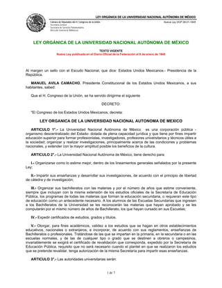 LEY ORGÁNICA DE LA UNIVERSIDAD NACIONAL AUTÓNOMA DE MÉXICO
               Cámara de Diputados del H. Congreso de la Unión                                     Nueva Ley DOF 06-01-1945
               Secretaría General
               Secretaría de Servicios Parlamentarios
               Dirección General de Bibliotecas




    LEY ORGÁNICA DE LA UNIVERSIDAD NACIONAL AUTÓNOMA DE MÉXICO
                                                    TEXTO VIGENTE
                      Nueva Ley publicada en el Diario Oficial de la Federación el 6 de enero de 1945




Al margen un sello con el Escudo Nacional, que dice: Estados Unidos Mexicanos.- Presidencia de la
República.

   MANUEL AVILA CAMACHO, Presidente Constitucional de los Estados Unidos Mexicanos, a sus
habitantes, sabed:

   Que el H. Congreso de la Unión, se ha servido dirigirme el siguiente

                                                                 DECRETO:

   "El Congreso de los Estados Unidos Mexicanos, decreta:

        LEY ORGANICA DE LA UNIVERSIDAD NACIONAL AUTONOMA DE MEXICO

    ARTICULO 1°.- La Universidad Nacional Autónoma de México es una corporación pública -
organismo descentralizado del Estado- dotada de plena capacidad jurídica y que tiene por fines impartir
educación superior para formar profesionistas, investigadores, profesores universitarios y técnicos útiles a
la sociedad; organizar y realizar investigaciones, principalmente acerca de las condiciones y problemas
nacionales, y extender con la mayor amplitud posible los beneficios de la cultura.

   ARTICULO 2°.- La Universidad Nacional Autónoma de México, tiene derecho para:

   I.- Organizarse como lo estime mejor, dentro de los lineamientos generales señalados por la presente
Ley;

   II.- Impartir sus enseñanzas y desarrollar sus investigaciones, de acuerdo con el principio de libertad
de cátedra y de investigación;

   III.- Organizar sus bachilleratos con las materias y por el número de años que estime conveniente,
siempre que incluyan con la misma extensión de los estudios oficiales de la Secretaría de Educación
Pública, los programas de todas las materias que forman la educación secundaria, o requieran este tipo
de educación como un antecedente necesario. A los alumnos de las Escuelas Secundarias que ingresen
a los Bachilleratos de la Universidad se les reconocerán las materias que hayan aprobado y se les
computarán por el mismo número de años de Bachillerato, los que hayan cursado en sus Escuelas;

   IV.- Expedir certificados de estudios, grados y títulos.

   V.- Otorgar, para fines académicos, validez a los estudios que se hagan en otros establecimientos
educativos, nacionales o extranjeros, e incorporar, de acuerdo con sus reglamentos, enseñanzas de
Bachilleratos o profesionales. Tratándose de las que se impartan en la primaria, en la secundaria o en las
escuelas normales, y de las de cualquier tipo o grado que se destinen a obreros o campesinos,
invariablemente se exigirá el certificado de revalidación que corresponda, expedido por la Secretaría de
Educación Pública, requisito que no será necesario cuando el plantel en que se realizaron los estudios
que se pretende revalidar, tenga autorización de la misma Secretaría para impartir esas enseñanzas.

   ARTICULO 3°.- Las autoridades universitarias serán:


                                                                   1 de 7
 