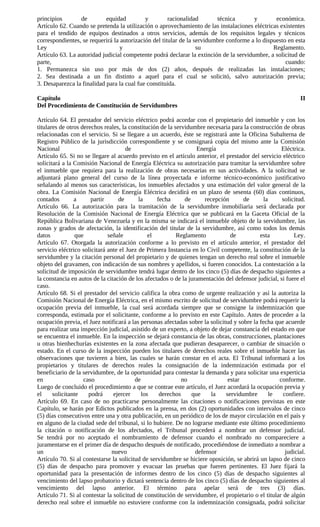 principios       de         equidad         y         racionalidad       técnica       y        económica.
Artículo 62. Cuando se pretenda la utilización o aprovechamiento de las instalaciones eléctricas existentes
para el tendido de equipos destinados a otros servicios, además de los requisitos legales y técnicos
correspondientes, se requerirá la autorización del titular de la servidumbre conforme a lo dispuesto en esta
Ley                               y                               su                           Reglamento.
Artículo 63. La autoridad judicial competente podrá declarar la extinción de la servidumbre, a solicitud de
parte,                                                                                              cuando:
1. Permanezca sin uso por más de dos (2) años, después de realizadas las instalaciones;
2. Sea destinada a un fin distinto a aquel para el cual se solicitó, salvo autorización previa;
3. Desaparezca la finalidad para la cual fue constituida.

Capítulo                                                                                                     II
Del Procedimiento de Constitución de Servidumbres

Artículo 64. El prestador del servicio eléctrico podrá acordar con el propietario del inmueble y con los
titulares de otros derechos reales, la constitución de la servidumbre necesaria para la construcción de obras
relacionadas con el servicio. Si se llegare a un acuerdo, éste se registrará ante la Oficina Subalterna de
Registro Público de la jurisdicción correspondiente y se consignará copia del mismo ante la Comisión
Nacional                              de                           Energía                           Eléctrica.
Artículo 65. Si no se llegare al acuerdo previsto en el artículo anterior, el prestador del servicio eléctrico
solicitará a la Comisión Nacional de Energía Eléctrica su autorización para tramitar la servidumbre sobre
el inmueble que requiera para la realización de obras necesarias en sus actividades. A la solicitud se
adjuntará plano general del curso de la línea proyectada e informe técnico-económico justificativo
señalando al menos sus características, los inmuebles afectados y una estimación del valor general de la
obra. La Comisión Nacional de Energía Eléctrica decidirá en un plazo de sesenta (60) días continuos,
contados        a      partir      de      la     fecha       de      recepción      de       la     solicitud.
Artículo 66. La autorización para la tramitación de la servidumbre inmobiliaria será declarada por
Resolución de la Comisión Nacional de Energía Eléctrica que se publicará en la Gaceta Oficial de la
República Bolivariana de Venezuela y en la misma se indicará el inmueble objeto de la servidumbre, las
zonas y grados de afectación, la identificación del titular de la servidumbre, así como todos los demás
datos            que          señale           el          Reglamento           de          esta           Ley.
Artículo 67. Otorgada la autorización conforme a lo previsto en el artículo anterior, el prestador del
servicio eléctrico solicitará ante el Juez de Primera Instancia en lo Civil competente, la constitución de la
servidumbre y la citación personal del propietario y de quienes tengan un derecho real sobre el inmueble
objeto del gravamen, con indicación de sus nombres y apellidos, si fueren conocidos. La contestación a la
solicitud de imposición de servidumbre tendrá lugar dentro de los cinco (5) días de despacho siguientes a
la constancia en autos de la citación de los afectados o de la juramentación del defensor judicial, si fuere el
caso.
Artículo 68. Si el prestador del servicio califica la obra como de urgente realización y así la autoriza la
Comisión Nacional de Energía Eléctrica, en el mismo escrito de solicitud de servidumbre podrá requerir la
ocupación previa del inmueble, la cual será acordada siempre que se consigne la indemnización que
corresponda, estimada por el solicitante, conforme a lo previsto en este Capítulo. Antes de proceder a la
ocupación previa, el Juez notificará a las personas afectadas sobre la solicitud y sobre la fecha que acuerde
para realizar una inspección judicial, asistido de un experto, a objeto de dejar constancia del estado en que
se encuentra el inmueble. En la inspección se dejará constancia de las obras, construcciones, plantaciones
u otras bienhechurías existentes en la zona afectada que pudieran desaparecer, o cambiar de situación o
estado. En el curso de la inspección pueden los titulares de derechos reales sobre el inmueble hacer las
observaciones que tuvieren a bien, las cuales se harán constar en el acta. El Tribunal informará a los
propietarios y titulares de derechos reales la consignación de la indemnización estimada por el
beneficiario de la servidumbre, de la oportunidad para contestar la demanda y para solicitar una experticia
en                  caso                 de                  no                estar                conforme.
Luego de concluido el procedimiento a que se contrae este artículo, el Juez acordará la ocupación previa y
el     solicitante    podrá      ejercer    los    derechos      que     la   servidumbre        le   confiere.
Artículo 69. En caso de no practicarse personalmente las citaciones o notificaciones previstas en este
Capítulo, se harán por Edictos publicados en la prensa, en dos (2) oportunidades con intervalos de cinco
(5) días consecutivos entre una y otra publicación, en un periódico de los de mayor circulación en el país y
en alguno de la ciudad sede del tribunal, si lo hubiere. De no lograrse mediante este último procedimiento
la citación o notificación de los afectados, el Tribunal procederá a nombrar un defensor judicial.
Se tendrá por no aceptado el nombramiento de defensor cuando el nombrado no compareciere a
juramentarse en el primer día de despacho después de notificado, procediéndose de inmediato a nombrar a
un                              nuevo                             defensor                             judicial.
Artículo 70. Si al contestarse la solicitud de servidumbre se hiciere oposición, se abrirá un lapso de cinco
(5) días de despacho para promover y evacuar las pruebas que fueren pertinentes. El Juez fijará la
oportunidad para la presentación de informes dentro de los cinco (5) días de despacho siguientes al
vencimiento del lapso probatorio y dictará sentencia dentro de los cinco (5) días de despacho siguientes al
vencimiento del lapso anterior. El término para apelar será de tres (3) días.
Artículo 71. Si al contestar la solicitud de constitución de servidumbre, el propietario o el titular de algún
derecho real sobre el inmueble no estuviere conforme con la indemnización consignada, podrá solicitar
 