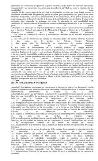 retribución, en condiciones de operación y gestión eficientes, de los costos de inversión, operación y
mantenimiento y de otros costos necesarios para desarrollar la actividad, así como la obtención de una
rentabilidad                                                                                              justa.
Artículo 83. La remuneración de la actividad de distribución en todas sus fases deberá permitir la
retribución, en condiciones de operación y gestión eficientes que corresponda a cada agente, de los costos
eficientes de inversión, operación y mantenimiento de las instalaciones, de la gestión comercial con
usuarios regulados, de la caracterización de la zona, de la calidad del servicio prestado y de otros costos
necesarios para desarrollar la actividad, así como la obtención de una rentabilidad justa.
Artículo 84. La remuneración de la actividad de comercialización especializada será la que libremente se
pacte                                 entre                              las                            partes.
Artículo 85. Las tarifas que las empresas distribuidoras podrán aplicar a sus usuarios serán establecidas
por el Ejecutivo Nacional, por órgano de los Ministerios de Energía y Minas y de la Producción y el
Comercio,            tomando             en           cuenta         los         siguientes         elementos:
1. Los costos por concepto de compras y contrataciones realizadas en el Mercado Mayorista de
Electricidad;
2. Los costos por la transmisión que reflejen su ubicación dentro del Sistema Eléctrico Nacional;
3.      Los       costos       por        la       gestión     del       Sistema      Eléctrico      Nacional;
4.     Los     costos     por      la     distribución     en    condiciones      de    máxima      eficiencia;
5.             Los             costos               por            la            gestión            comercial;
6. Los costos de funcionamiento de la Comisión Nacional de Energía Eléctrica.
Parágrafo Primero: En la facturación a los usuarios se podrán incluir los intereses de mora calculados de
acuerdo al Reglamento de esta Ley, y, de ser el caso, deberán ser incluidos los créditos por penalizaciones
a las empresas eléctricas debidas a deficiencias en la calidad del servicio prestado y los reintegros a los
usuarios. Dichos créditos quedarán establecidos en los contratos de servicio, cuyos modelos deberán ser
aprobados          por        la          Comisión          Nacional         de       Energía        Eléctrica.
Parágrafo Segundo: La facturación al usuario deberá desglosarse para indicar al menos los elementos de
costos citados, así como los montos correspondientes a los tributos que graven el servicio de electricidad.
Parágrafo Tercero: Las donaciones o aportes efectuados por la República, los Estados, los Municipios o el
sector privado para realizar extensiones o mejoras de las actividades del servicio eléctrico, no podrán
tomarse       en     cuenta      a      los     fines     de    la     determinación      de    las     tarifas.
Artículo 86. Las tarifas por el uso de las redes de transmisión y distribución, así como las
correspondientes a la gestión del Sistema Eléctrico Nacional, serán establecidas por el Ejecutivo Nacional,
por órgano de los Ministerios de Energía y Minas y de la Producción y el Comercio, con criterios
objetivos, transparentes y no discriminatorios.
TÍTULO                                                                                                       IX
DE LAS INFRACCIONES Y SANCIONES

Artículo 87. Las acciones u omisiones que contravengan lo dispuesto en esta Ley, su Reglamento o en las
Normas que la desarrollen, serán sancionadas de conformidad con lo establecido en el presente Título. La
responsabilidad          administrativa        no         excluye         la         civil        o        penal.
Artículo 88. Los agentes que participan en la prestación del servicio eléctrico serán objeto de sanciones de
hasta diez por ciento (10%) de sus ingresos brutos en los doce (12) meses anteriores al mes de la
infracción,      por     la    Comisión        de     cualesquiera       de      los      siguientes     hechos:
1.     El      incumplimiento       de     las     normas      aplicables      a      las     instalaciones;
2. El incumplimiento de las instrucciones emanadas del Centro Nacional de Gestión del Sistema Eléctrico;
3. El incumplimiento reiterado del deber de suministrar a la Comisión Nacional de Energía Eléctrica la
información que ésta solicite, en la oportunidad y en la forma en que hubiere sido solicitada;
4. La negativa a permitir las verificaciones e inspecciones que acordare la Comisión Nacional de Energía
Eléctrica            o            la            obstrucción            de              su            realización;
5. La negativa al suministro de electricidad sin causa justificada o la interrupción o suspensión del servicio
en         una         zona         sin        que         medien          los         requisitos        legales;
6. El incumplimiento de las obligaciones de pago derivadas de las transacciones efectuadas en el Mercado
Mayorista de Electricidad, de manera que se comprometa el normal funcionamiento del mismo;
7.     El     incumplimiento       reiterado     de     las    normas       de      calidad     del     servicio;
8. El incumplimiento de la normativa para la contabilidad dictada por la Comisión Nacional de Energía
Eléctrica;
9. El incumplimiento de las normas de aplicación de las tarifas o de recaudación, la aplicación de tarifas
no         autorizadas       o         la       aplicación        irregular         de        las       mismas;
10. Cualquier actuación que produzca una alteración de lo realmente consumido o suministrado;
11. La negativa a permitir el libre acceso a las redes, sin causa justificada;
12. La realización de actividades incompatibles, según se establece en esta Ley.
Artículo 89. Los agentes que participan en la prestación del servicio eléctrico serán objeto de sanciones
hasta el dos por ciento (2%) de sus ingresos brutos en los doce (12) meses anteriores al mes de la
infracción,      por      la   comisión        de     cualesquiera       de      los      siguientes     hechos:
1. La suscripción de contratos de usuarios con tarifas reguladas en los que no se contemplen los requisitos
y condiciones mínimos establecidos por la Comisión Nacional de Energía Eléctrica;
2. El incumplimiento ocasional de las normas de calidad del servicio establecidas en los contratos de
concesión;
 