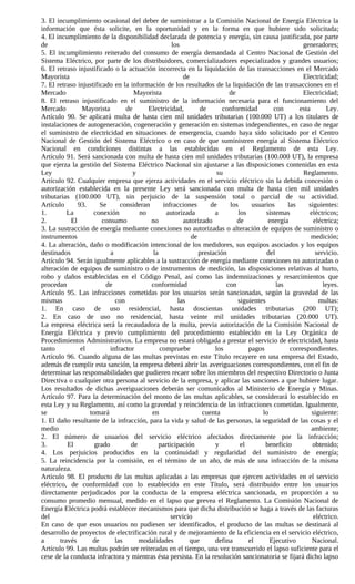 3. El incumplimiento ocasional del deber de suministrar a la Comisión Nacional de Energía Eléctrica la
información que ésta solicite, en la oportunidad y en la forma en que hubiere sido solicitada;
4. El incumplimiento de la disponibilidad declarada de potencia y energía, sin causa justificada, por parte
de                                                los                                               generadores;
5. El incumplimiento reiterado del consumo de energía demandada al Centro Nacional de Gestión del
Sistema Eléctrico, por parte de los distribuidores, comercializadores especializados y grandes usuarios;
6. El retraso injustificado o la actuación incorrecta en la liquidación de las transacciones en el Mercado
Mayorista                                              de                                           Electricidad;
7. El retraso injustificado en la información de los resultados de la liquidación de las transacciones en el
Mercado                             Mayorista                           de                          Electricidad;
8. El retraso injustificado en el suministro de la información necesaria para el funcionamiento del
Mercado          Mayorista       de      Electricidad,       de       conformidad        con      esta        Ley.
Artículo 90. Se aplicará multa de hasta cien mil unidades tributarias (100.000 UT) a los titulares de
instalaciones de autogeneración, cogeneración y generación en sistemas independientes, en caso de negar
el suministro de electricidad en situaciones de emergencia, cuando haya sido solicitado por el Centro
Nacional de Gestión del Sistema Eléctrico o en caso de que suministren energía al Sistema Eléctrico
Nacional en condiciones distintas a las establecidas en el Reglamento de esta Ley.
Artículo 91. Será sancionada con multa de hasta cien mil unidades tributarias (100.000 UT), la empresa
que ejerza la gestión del Sistema Eléctrico Nacional sin ajustarse a las disposiciones contenidas en esta
Ley                                 y                               su                              Reglamento.
Artículo 92. Cualquier empresa que ejerza actividades en el servicio eléctrico sin la debida concesión o
autorización establecida en la presente Ley será sancionada con multa de hasta cien mil unidades
tributarias (100.000 UT), sin perjuicio de la suspensión total o parcial de su actividad.
Artículo       93.     Se      consideran      infracciones      de     los     usuarios      las     siguientes:
1.         La        conexión         no        autorizada         a       los        sistemas        eléctricos;
2.          El          consumo           no           autorizado          de          energía          eléctrica;
3. La sustracción de energía mediante conexiones no autorizadas o alteración de equipos de suministro o
instrumentos                                              de                                           medición;
4. La alteración, daño o modificación intencional de los medidores, sus equipos asociados y los equipos
destinados                 a               la                prestación               del                servicio.
Artículo 94. Serán igualmente aplicables a la sustracción de energía mediante conexiones no autorizadas o
alteración de equipos de suministro o de instrumentos de medición, las disposiciones relativas al hurto,
robo y daños establecidas en el Código Penal, así como las indemnizaciones y resarcimientos que
procedan                 de               conformidad                  con                las               leyes.
Artículo 95. Las infracciones cometidas por los usuarios serán sancionadas, según la gravedad de las
mismas                       con                     las                   siguientes                     multas:
1. En caso de uso residencial, hasta doscientas unidades tributarias (200 UT);
2. En caso de uso no residencial, hasta veinte mil unidades tributarias (20.000 UT).
La empresa eléctrica será la recaudadora de la multa, previa autorización de la Comisión Nacional de
Energía Eléctrica y previo cumplimiento del procedimiento establecido en la Ley Orgánica de
Procedimientos Administrativos. La empresa no estará obligada a prestar el servicio de electricidad, hasta
tanto           el         infractor          compruebe            los         pagos           correspondientes.
Artículo 96. Cuando alguna de las multas previstas en este Título recayere en una empresa del Estado,
además de cumplir esta sanción, la empresa deberá abrir las averiguaciones correspondientes, con el fin de
determinar las responsabilidades que pudieren recaer sobre los miembros del respectivo Directorio o Junta
Directiva o cualquier otra persona al servicio de la empresa, y aplicar las sanciones a que hubiere lugar.
Los resultados de dichas averiguaciones deberán ser comunicados al Ministerio de Energía y Minas.
Artículo 97. Para la determinación del monto de las multas aplicables, se considerará lo establecido en
esta Ley y su Reglamento, así como la gravedad y reincidencia de las infracciones cometidas. Igualmente,
se                 tomará                 en                  cuenta                lo                 siguiente:
1. El daño resultante de la infracción, para la vida y salud de las personas, la seguridad de las cosas y el
medio                                                                                                  ambiente;
2. El número de usuarios del servicio eléctrico afectados directamente por la infracción;
3.         El        grado         de        participación         y        el        beneficio        obtenido;
4. Los perjuicios producidos en la continuidad y regularidad del suministro de energía;
5. La reincidencia por la comisión, en el término de un año, de más de una infracción de la misma
naturaleza.
Artículo 98. El producto de las multas aplicadas a las empresas que ejercen actividades en el servicio
eléctrico, de conformidad con lo establecido en este Título, será distribuido entre los usuarios
directamente perjudicados por la conducta de la empresa eléctrica sancionada, en proporción a su
consumo promedio mensual, medido en el lapso que prevea el Reglamento. La Comisión Nacional de
Energía Eléctrica podrá establecer mecanismos para que dicha distribución se haga a través de las facturas
del                                               servicio                                              eléctrico.
En caso de que esos usuarios no pudiesen ser identificados, el producto de las multas se destinará al
desarrollo de proyectos de electrificación rural y de mejoramiento de la eficiencia en el servicio eléctrico,
a       través      de       las      modalidades        que       defina      el      Ejecutivo       Nacional.
Artículo 99. Las multas podrán ser reiteradas en el tiempo, una vez transcurrido el lapso suficiente para el
cese de la conducta infractora y mientras ésta persista. En la resolución sancionatoria se fijará dicho lapso
 