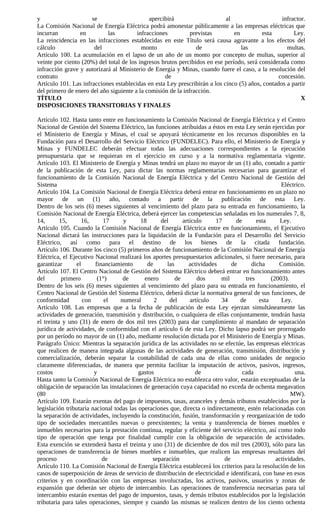 y                     se                     apercibirá                     al                    infractor.
La Comisión Nacional de Energía Eléctrica podrá amonestar públicamente a las empresas eléctricas que
incurran         en         las         infracciones          previstas        en         esta         Ley.
La reincidencia en las infracciones establecidas en este Título será causa agravante a los efectos del
cálculo                del                monto                 de                las               multas.
Artículo 100. La acumulación en el lapso de un año de un monto por concepto de multas, superior al
veinte por ciento (20%) del total de los ingresos brutos percibidos en ese período, será considerada como
infracción grave y autorizará al Ministerio de Energía y Minas, cuando fuere el caso, a la resolución del
contrato                                           de                                            concesión.
Artículo 101. Las infracciones establecidas en esta Ley prescribirán a los cinco (5) años, contados a partir
del primero de enero del año siguiente a la comisión de la infracción.
TÍTULO                                                                                                    X
DISPOSICIONES TRANSITORIAS Y FINALES

Artículo 102. Hasta tanto entre en funcionamiento la Comisión Nacional de Energía Eléctrica y el Centro
Nacional de Gestión del Sistema Eléctrico, las funciones atribuidas a éstos en esta Ley serán ejercidas por
el Ministerio de Energía y Minas, el cual se apoyará técnicamente en los recursos disponibles en la
Fundación para el Desarrollo del Servicio Eléctrico (FUNDELEC). Para ello, el Ministerio de Energía y
Minas y FUNDELEC deberán efectuar todas las adecuaciones correspondientes a la ejecución
presupuestaria que se requieran en el ejercicio en curso y a la normativa reglamentaria vigente.
Artículo 103. El Ministerio de Energía y Minas tendrá un plazo no mayor de un (1) año, contado a partir
de la publicación de esta Ley, para dictar las normas reglamentarias necesarias para garantizar el
funcionamiento de la Comisión Nacional de Energía Eléctrica y del Centro Nacional de Gestión del
Sistema                                                                                               Eléctrico.
Artículo 104. La Comisión Nacional de Energía Eléctrica deberá entrar en funcionamiento en un plazo no
mayor de un (1) año, contado a partir de la publicación de esta Ley.
Dentro de los seis (6) meses siguientes al vencimiento del plazo para su entrada en funcionamiento, la
Comisión Nacional de Energía Eléctrica, deberá ejercer las competencias señaladas en los numerales 7, 8,
14,       15,      16,     17      y       18      del       artículo      17      de       esta      Ley.
Artículo 105. Cuando la Comisión Nacional de Energía Eléctrica entre en funcionamiento, el Ejecutivo
Nacional dictará las instrucciones para la liquidación de la Fundación para el Desarrollo del Servicio
Eléctrico, así como para el destino de los bienes de la citada fundación.
Artículo 106. Durante los cinco (5) primeros años de funcionamiento de la Comisión Nacional de Energía
Eléctrica, el Ejecutivo Nacional realizará los aportes presupuestarios adicionales, si fuere necesario, para
garantizar       el     financiamiento        de      las       actividades      de       dicha      Comisión.
Artículo 107. El Centro Nacional de Gestión del Sistema Eléctrico deberá entrar en funcionamiento antes
del        primero       (1°)      de       enero         de       dos       mil       tres       (2003).
Dentro de los seis (6) meses siguientes al vencimiento del plazo para su entrada en funcionamiento, el
Centro Nacional de Gestión del Sistema Eléctrico, deberá dictar la normativa general de sus funciones, de
conformidad         con     el    numeral        2     del      artículo     34     de       esta     Ley.
Artículo 108. Las empresas que a la fecha de publicación de esta Ley ejerzan simultáneamente las
actividades de generación, transmisión y distribución, o cualquiera de ellas conjuntamente, tendrán hasta
el treinta y uno (31) de enero de dos mil tres (2003) para dar cumplimiento al mandato de separación
jurídica de actividades, de conformidad con el artículo 6 de esta Ley. Dicho lapso podrá ser prorrogado
por un período no mayor de un (1) año, mediante resolución dictada por el Ministerio de Energía y Minas.
Parágrafo Único: Mientras la separación jurídica de las actividades no se efectúe, las empresas eléctricas
que realicen de manera integrada algunas de las actividades de generación, transmisión, distribución y
comercialización, deberán separar la contabilidad de cada una de ellas como unidades de negocio
claramente diferenciadas, de manera que permita facilitar la imputación de activos, pasivos, ingresos,
costos                  y                 gastos                  de                  cada                  una.
Hasta tanto la Comisión Nacional de Energía Eléctrica no establezca otro valor, estarán exceptuadas de la
obligación de separación las instalaciones de generación cuya capacidad no exceda de ochenta megavatios
(80                                                                                                       MW).
Artículo 109. Estarán exentas del pago de impuestos, tasas, aranceles y demás tributos establecidos por la
legislación tributaria nacional todas las operaciones que, directa o indirectamente, estén relacionadas con
la separación de actividades, incluyendo la constitución, fusión, transformación y reorganización de todo
tipo de sociedades mercantiles nuevas o preexistentes; la venta y transferencia de bienes muebles e
inmuebles necesarios para la prestación continua, regular y eficiente del servicio eléctrico, así como todo
tipo de operación que tenga por finalidad cumplir con la obligación de separación de actividades.
Esta exención se extenderá hasta el treinta y uno (31) de diciembre de dos mil tres (2003), sólo para las
operaciones de transferencia de bienes muebles e inmuebles, que realicen las empresas resultantes del
proceso                    de                   separación                    de                    actividades.
Artículo 110. La Comisión Nacional de Energía Eléctrica establecerá los criterios para la resolución de los
casos de superposición de áreas de servicio de distribución de electricidad e identificará, con base en esos
criterios y en coordinación con las empresas involucradas, los activos, pasivos, usuarios y zonas de
expansión que deberán ser objeto de intercambio. Las operaciones de transferencia necesarias para tal
intercambio estarán exentas del pago de impuestos, tasas, y demás tributos establecidos por la legislación
tributaria para tales operaciones, siempre y cuando las mismas se realicen dentro de los ciento ochenta
 