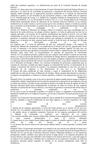 (180) días calendario siguientes a su identificación por parte de la Comisión Nacional de Energía
Eléctrica.
Artículo 111. Hasta tanto entre en funcionamiento el Centro Nacional de Gestión del Sistema Eléctrico, la
operación y el control de las actividades de generación y transmisión del Sistema Eléctrico Nacional
seguirán siendo ejercidas por la organización asociativa establecida en el Contrato de Interconexión
celebrado el primero (1°) de diciembre de mil novecientos ochenta y ocho (1988) entre las empresas
C.V.G. Electrificación del Caroní, C.A. (EDELCA), Compañía Anónima de Administración y Fomento
Eléctrico (CADAFE), C.A. La Electricidad de Caracas S.A.C.A. y C.A. Energía Eléctrica de Venezuela
(ENELVEN), denominada Oficina de Operación de los Sistemas Eléctricos (OPSIS), en los términos
establecidos en el citado contrato y con los recursos que en él se acordaron, siempre y cuando los acuerdos
que se suscriban con posterioridad a la publicación de esta Ley, en el marco del mencionado Contrato de
Interconexión,             no           contradigan            lo          establecido             en            ella.
Artículo 112. Mientras el Ministerio de Energía y Minas no establezca una nueva metodología para la
fijación de las tarifas eléctricas, los pliegos tarifarios vigentes a la fecha de publicación de esta Ley se
seguirán aplicando a los usuarios de las empresas distribuidoras que presten el servicio. Una vez dado
cumplimiento al artículo 6 de esta Ley, estas empresas deberán suscribir los contratos necesarios para
garantizar el suministro adecuado de energía eléctrica que satisfaga la necesidad de sus usuarios. En
ningún caso, la duración de tales contratos podrá exceder la fecha de inicio de funciones del Mercado
Mayorista              de            Electricidad,          previstas             en            esta             Ley.
Las empresas que a la fecha de publicación de esta Ley, suministren energía a las empresas de
distribución, deberán dar cumplimiento a lo establecido en el artículo 6 de esta Ley, garantizando, de ser
el caso, el suministro a los precios establecidos en los pliegos tarifarios vigentes. En todo caso, los
mecanismos necesarios para garantizar el suministro estarán sujetos a regulación por parte del Ejecutivo
Nacional, hasta tanto entre en funcionamiento el mercado de mayoristas de electricidad.
Artículo 113. Las empresas privadas y públicas que, por cualquier título distinto a contrato de concesión,
tienen a su cargo el servicio de distribución o transmisión de energía eléctrica, dispondrán de un plazo de
tres (3) años, a partir de la publicación de esta Ley, para adaptar su régimen, organización, funcionamiento
y condiciones para la prestación del servicio a las previsiones de ésta, a cuyo efecto celebrarán convenios
con el Ministerio de Energía y Minas. Los convenios contendrán las previsiones establecidas para los
contratos de concesión y tendrán por objeto asegurar la continuidad del servicio, el mejoramiento de su
calidad, la prestación del servicio de acuerdo a los principios establecidos en esta Ley, así como la
adaptación de las empresas a las disposiciones de esta Ley y su Reglamento.
Al término del plazo establecido en cada convenio y sujeto al cumplimiento de las obligaciones
establecidas en cada uno de éstos, el Ministerio de Energía y Minas otorgará directamente la concesión a
la empresa correspondiente y celebrará el contrato respectivo, conforme a las disposiciones de esta Ley y
su                                                                                                     Reglamento.
Parágrafo Único: En aquellos casos en los que la ejecución de alguna medida judicial ponga en peligro la
continuidad, calidad o seguridad del servicio eléctrico prestado por cualesquiera de las empresas a las que
se refiere este artículo, o cuando se haya solicitado la quiebra o el estado de atraso de algunas de ellas, el
Ejecutivo Nacional podrá entrar inmediatamente en posesión de todos los activos de esas empresas
afectados a la prestación del servicio eléctrico, a los efectos de garantizar la prestación del mismo bajo las
condiciones              y           principios          establecidos             en            esta             Ley.
En los casos en que sea decretada la quiebra o el estado de atraso, se suspenderá el procedimiento de
liquidación establecido en el Código de Comercio, a fin de que el Ejecutivo Nacional presente al juez una
propuesta                                              de                                               liquidación.
Artículo 114. El Ejecutivo Nacional podrá establecer, oída la opinión de la Comisión Nacional de Energía
Eléctrica, subsidios a usuarios residenciales de muy bajos ingresos o a sectores específicos, los cuales
serán                       financiados                      a                       través                       de:
1.                       Aportes                      de                       otros                       usuarios;
2.                                             Aportes                                             presupuestarios;
3. Aportes de las empresas generadoras, a través del fondo previsto en el artículo 116 de esta Ley.
Artículo 115. Los subsidios mencionados en el artículo anterior responderán a los siguientes principios:
1. No podrán afectar el equilibrio económico financiero de las empresas prestadoras del servicio;
2.     Deberán       ser      focalizados      y    explícitos,     con      indicación       de      su      origen;
3. No existirán subsidios entre usuarios residenciales situados en áreas geográficas de concesión distintas,
ni       entre       usuarios        pertenecientes       a       clases        de        servicio        diferentes;
4. Cuando fuere el caso, ningún usuario deberá pagar un monto de subsidio superior al veinte por ciento
(20%)           del          costo          del        servicio          que           se         le          preste;
5. Las facturas del servicio eléctrico de cada usuario deberán indicar el monto aportado o recibido como
subsidio.
Parágrafo Único: El porcentaje mencionado en el numeral 4 de este artículo será reducido en hasta cinco
puntos porcentuales (5%) cada dos (2) años, oída la opinión de la Comisión Nacional de Energía Eléctrica.
Artículo 116. En caso de que el Ejecutivo Nacional, Estatal o Municipal establezca, en sus respectivos
presupuestos anuales, subsidios cuya aplicación prevea el pago directo a las empresas prestadoras del
servicio eléctrico, para que sean reflejados como créditos en las facturas del servicio, y que tales pagos no
se realicen en las condiciones y términos que se establezcan en los respectivos convenios, las empresas
prestadoras afectadas podrán suspender el subsidio en las facturas subsiguientes hasta tanto se
restablezcan                                               los                                                 pagos.
 