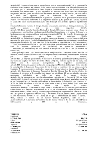 Artículo 117. Los generadores pagarán mensualmente hasta el uno por ciento (1%) de la remuneración
diaria que les corresponda por concepto de las transacciones que realicen en el Mercado Mayorista de
Electricidad, para la constitución de un fondo dirigido al financiamiento total o parcial de los subsidios
establecidos de acuerdo con esta Ley y su Reglamento. La administración de ese fondo será definida por
el Ejecutivo Nacional, quien, en consulta con la Comisión Nacional de Energía Eléctrica, decidirá además
la      fecha       más        oportuna        para        la      eliminación       de      esta      contribución.
Artículo 118. La contratación en el Mercado Mayorista de Electricidad por un gran usuario, se realizará de
acuerdo a las condiciones establecidas en el Reglamento de esta Ley. La apertura del Mercado Mayorista
de Electricidad a esos usuarios deberá realizarse antes de tres (3) años, contados a partir de la publicación
de                                                       esta                                                   Ley.
Mientras la Comisión Nacional de Energía Eléctrica no establezca otro valor, el límite para calificar a los
grandes            usuarios             será             de           cinco           megavatios            (5MW).
Artículo 119. Hasta tanto la Comisión Nacional de Energía Eléctrica no establezca otros valores, no
estarán sujetas a autorización y estarán exentas de la obligación establecida en el artículo 43 de esta Ley,
las instalaciones de autogeneración de hasta dos megavatios (2MW) y las centrales de generación en
sistemas          independientes              de          hasta          cinco          megavatios          (5MW).
Artículo 120. Los límites de cobertura de mercado a los que se refiere esta Ley, serán los que se indican a
continuación, hasta tanto la Comisión Nacional de Energía Eléctrica establezca otros valores, tomando en
consideración la opinión del ente encargado de la promoción y protección de la libre competencia:
1. Veinticinco por ciento (25%) de la capacidad instalada de generación total nacional disponible, en el
caso      de     empresas        propietarias       de      instalaciones      de    generación      termoeléctrica;
2. Veinticinco por ciento (25%) del total nacional de energía facturada, en el caso de empresas de
distribución;
3. Hasta quince por ciento (15%) del total nacional de energía facturada a ser comercializada por todas las
empresas comercializadoras especializadas. Una empresa comercializadora no podrá tener más del veinte
por                  ciento                  (20%)                    de                ese                mercado.
Artículo 121. Las empresas que a la fecha de publicación de esta Ley ejerzan la actividad de generación,
dispondrán de un plazo no mayor de ciento ochenta (180) días, contados a partir de esa fecha, para
solicitar      ante        la      autoridad        correspondiente        las     respectivas       autorizaciones.
Artículo 122. Continuarán vigentes las licencias otorgadas por el Ministerio de Energía y Minas antes de
la promulgación de la presente Ley, dentro de los términos y condiciones de las mismas, para la
instalación de plantas generadoras destinadas a prestar un servicio privado en un sistema eléctrico aislado.
Artículo 123. Hasta tanto la Comisión Nacional de Energía Eléctrica dicte las normas técnicas de
instalación, de operación y de seguridad que regulen las actividades del servicio eléctrico nacional,
continuarán         aplicándose          en        todo        su       vigor      las       normas        vigentes.
Artículo 124. Se mantendrán en vigor las disposiciones contenidas en el Decreto N° 368, de fecha
veintisiete (27) de julio de mil novecientos ochenta y nueve (1989), sobre Normas para la Determinación
de las Tarifas del Servicio Eléctrico, publicado en la Gaceta Oficial de la República de Venezuela N°
34321, de fecha seis (6) de octubre de mil novecientos ochenta y nueve (1989), hasta tanto sean
instrumentadas            las         nuevas           normas          que        regirán         la        materia.
Artículo 125. Se deroga El Decreto con Rango y Fuerza de Ley del Servicio Eléctrico, publicado en la
Gaceta Oficial de la República de Venezuela, N° 36.791, de fecha veintiuno (21) de septiembre de mil
novecientos noventa y nueve (1999), y las demás disposiciones legales o reglamentarias contrarias a las de
esta Ley. Quedan en vigencia los artículos 69 y 71 del Decreto N° 1.558, de fecha treinta (30) de octubre
de mil novecientos noventa y seis (1996), en lo que a determinación de tarifas se refiere.
Dada,      firmada      y     sellada     en     el     Palacio     Federal     Legislativo,    sede    de    la
Asamblea Nacional, en Caracas a los veintitrés días del mes de octubre de dos mil uno. Año 191° de la
Independencia                   y                 142°                 de               la              Federación.




WILLIAN                                                                                                     LARA
Presidente
LEOPOLDO                                                                                                PUCHI
Primer                                                                                            Vicepresidente
GERARDO                                                                                                  SAER
Segundo                                                                                           Vicepresidente
EUSTOQUIO                                                                                         CONTRERAS
Secretario
VLADIMIR                                                                                             VILLEGAS
Subsecretario
 