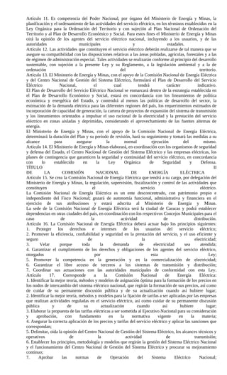 Artículo 11. Es competencia del Poder Nacional, por órgano del Ministerio de Energía y Minas, la
planificación y el ordenamiento de las actividades del servicio eléctrico, en los términos establecidos en la
Ley Orgánica para la Ordenación del Territorio y con sujeción al Plan Nacional de Ordenación del
Territorio y al Plan de Desarrollo Económico y Social. Para estos fines el Ministerio de Energía y Minas
oirá la opinión de los agentes del servicio eléctrico nacional, incluyendo a los usuarios, y de las
autoridades                     municipales                          y                     estadales.
Artículo 12. Las actividades que constituyen el servicio eléctrico deberán realizarse de tal manera que se
asegure su compatibilidad con las disposiciones relativas a las áreas pobladas, agrícolas, forestales y a las
de régimen de administración especial. Tales actividades se realizarán conforme al principio del desarrollo
sustentable, con sujeción a la presente Ley y su Reglamento, a la legislación ambiental y a la de
ordenación                                                   del                                                territorio.
Artículo 13. El Ministerio de Energía y Minas, con el apoyo de la Comisión Nacional de Energía Eléctrica
y del Centro Nacional de Gestión del Sistema Eléctrico, formulará el Plan de Desarrollo del Servicio
Eléctrico            Nacional,             el             cual           tendrá            carácter            indicativo.
El Plan de Desarrollo del Servicio Eléctrico Nacional se enmarcará dentro de la estrategia establecida en
el Plan de Desarrollo Económico y Social, estará en concordancia con los lineamientos de política
económica y energética del Estado, y contendrá al menos las políticas de desarrollo del sector, la
estimación de la demanda eléctrica para las diferentes regiones del país, los requerimientos estimados de
incorporación de capacidad de generación, la cartera de proyectos de expansión del sistema de transmisión
y los lineamientos orientados a impulsar el uso racional de la electricidad y la prestación del servicio
eléctrico en zonas aisladas y deprimidas, considerando el aprovechamiento de las fuentes alternas de
energía.
El Ministerio de Energía y Minas, con el apoyo de la Comisión Nacional de Energía Eléctrica,
determinará la duración del Plan y su período de revisión, hará su seguimiento y tomará las medidas a su
alcance           para         asegurar              la          normal          ejecución           del           mismo.
Artículo 14. El Ministerio de Energía y Minas elaborará, en coordinación con los organismos de seguridad
y defensa del Estado, el Centro Nacional de Gestión del Sistema Eléctrico y las empresas eléctricas, los
planes de contingencia que garanticen la seguridad y continuidad del servicio eléctrico, en concordancia
con      lo      establecido        en       la       Ley        Orgánica       de      Seguridad        y       Defensa.
TÍTULO                                                                                                                   II
DE         LA         COMISIÓN               NACIONAL               DE         ENERGÍA             ELÉCTRICA
Artículo 15. Se crea la Comisión Nacional de Energía Eléctrica que tendrá a su cargo, por delegación del
Ministerio de Energía y Minas, la regulación, supervisión, fiscalización y control de las actividades que
constituyen                               el                               servicio                              eléctrico.
La Comisión Nacional de Energía Eléctrica es un ente desconcentrado, con patrimonio propio e
independiente del Fisco Nacional; gozará de autonomía funcional, administrativa y financiera en el
ejercicio de sus atribuciones y estará adscrita al Ministerio de Energía y Minas.
La sede de la Comisión Nacional de Energía Eléctrica será la ciudad de Caracas y podrá establecer
dependencias en otras ciudades del país, en coordinación con los respectivos Concejos Municipales para el
caso                 de                  la                   actividad                  de                  distribución.
Artículo 16. La Comisión Nacional de Energía Eléctrica deberá actuar bajo los principios siguientes:
1. Proteger los derechos e intereses de los usuarios del servicio eléctrico;
2. Promover la eficiencia, confiabilidad y seguridad en la prestación del servicio, y el uso eficiente y
seguro                                 de                                   la                               electricidad;
3.      Velar        porque        toda         la        demanda         de      electricidad        sea        atendida;
4. Garantizar el cumplimiento de los derechos y obligaciones de los agentes del servicio eléctrico,
otorgados                                   por                                  esta                                 Ley;
5. Promover la competencia en la generación y en la comercialización de electricidad;
6. Garantizar el libre acceso de terceros a los sistemas de transmisión y distribución;
7. Coordinar sus actuaciones con las autoridades municipales de conformidad con esta Ley.
Artículo      17.      Corresponde         a       la      Comisión        Nacional       de     Energía        Eléctrica:
1. Identificar la mejor teoría, métodos y modelos de asignación óptima para la formación de los precios en
los nodos de intercambio del sistema eléctrico nacional, que regirán la formación de sus precios, así como
de cuidar de su permanente discusión pública y de su actualización cuando así hubiere lugar;
2. Identificar la mejor teoría, métodos y modelos para la fijación de tarifas a ser aplicadas por las empresas
que realizan actividades reguladas en el servicio eléctrico, así como cuidar de su permanente discusión
pública         y         de        su           actualización          cuando          así        hubiere          lugar;
3. Elaborar la propuesta de las tarifas eléctricas a ser sometida al Ejecutivo Nacional para su consideración
y     aprobación,       con      fundamento            en     la     normativa       vigente      en      la      materia;
4. Asegurar la correcta aplicación de los precios y tarifas del servicio eléctrico y aplicar las sanciones que
correspondan;
5. Delimitar, oída la opinión del Centro Nacional de Gestión del Sistema Eléctrico, los alcances técnicos y
operativos                 de                 la                 actividad                de                 transmisión;
6. Establecer los principios, metodología y modelos que regirán la gestión del Sistema Eléctrico Nacional
y el funcionamiento del Centro Nacional de Gestión del Sistema Eléctrico y procurar su mejoramiento
continuo;
7.     Aprobar        las     normas          de        Operación       del      Sistema       Eléctrico        Nacional;
 
