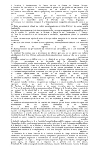 8. Fiscalizar el funcionamiento del Centro Nacional de Gestión del Sistema Eléctrico;
9. Establecer las características de las instalaciones de generación que puedan ser exceptuadas de la
obligación       de     separación        contemplada        en       el      artículo      6     de       esta      Ley;
10. Establecer limitaciones de cobertura geográfica y limitaciones de mercado a aquellas empresas que
realicen               actividades                 en                el                servicio                eléctrico;
11.      Establecer        los      criterios       para      la        clasificación        de       los       usuarios;
12. Definir las modalidades, condiciones y garantías que regirán el desempeño tanto del Mercado
Mayorista        de     Electricidad        como        el     Mercado          con      Tarifas        Reguladas;
13. Coadyuvar en el fomento y protección de la libre competencia en aquellas actividades del sector en las
que                                                     sea                                                      posible;
14. Dictar las normas de calidad que regirán las actividades del servicio eléctrico y las normas para la
fiscalización                                                del                                                  mismo;
15. Aprobar las normas que regirán las relaciones entre las empresas y sus usuarios, y sus modificaciones,
oída la opinión del Instituto para la Defensa y Educación del Consumidor y el Usuario;
16. Dictar las normas técnicas necesarias para la instalación y operación de plantas de generación
eléctrica;
17. Dictar las normas que regirán el acceso a la capacidad de transporte de las redes de transmisión y
distribución                             de                               energía                               eléctrica;
18. Dictar las otras normas y criterios técnicos, operativos y de funcionamiento relativos a las actividades
del                                                 servicio                                                   eléctrico;
19.            Llevar           los             registros            a             que            haya             lugar;
20. Autorizar el inicio del procedimiento de constitución de servidumbres, que le sean presentadas de
conformidad                                  con                                 esta                                Ley;
21. Establecer las normas para la presentación de informes por parte de los agentes que realicen
actividades en el servicio eléctrico, incluyendo el sistema uniforme de cuentas, y velar por su oportuna y
adecuada                                                                                                  consignación;
22. Publicar evaluaciones periódicas respecto a la calidad de los servicios y a la gestión de las empresas
eléctricas     y     proporcionar       a      los     interesados       toda      la     información        disponible;
23. Informar completa, precisa y oportunamente a los usuarios del servicio, las organizaciones estatales,
municipales, parroquiales y de vecinos, sobre el desarrollo de las actividades destinadas a la prestación del
servicio de electricidad y sobre el desempeño de los agentes prestadores de este servicio;
24. Resolver los conflictos que sean sometidos a su consideración por algún agente del servicio eléctrico;
25. Favorecer la organización de los usuarios y su participación en la supervisión del servicio eléctrico;
26. Atender oportunamente los reclamos de los usuarios del servicio eléctrico;
27.        Aplicar       las      sanciones          administrativas          previstas        en        esta        Ley;
28. Intervenir las empresas eléctricas, públicas o privadas, en los casos previstos en esta Ley, previa
autorización             del            Ministerio              de              Energía             y             Minas;
29. Liquidar, recaudar y recibir de los agentes que participan en el servicio eléctrico, las contribuciones
especiales        anuales      que         para       su       funcionamiento           establece         esta       Ley;
30. Aprobar su Reglamento Interno y las normas necesarias para su funcionamiento;
31. Velar por la aplicación de los programas que defina el Ministerio de Energía y Minas en materia de
uso racional de la electricidad y de aprovechamiento de las fuentes alternas de energía;
32. Elaborar y aprobar su presupuesto anual y hacerlo del conocimiento público;
33. Presentar al Ministerio de Energía y Minas y hacer del conocimiento público, dentro de los sesenta
(60) días siguientes al cierre de cada ejercicio anual, un informe de su gestión;
34. Fiscalizar la correcta aplicación de esta Ley y su Reglamento y ordenar las auditorías que sean
necesarias                                 a                                 estos                                  fines;
35. Supervisar el cumplimiento de los contratos de concesión que de manera expresa le hayan sido
encomendados            por         los          órganos         concedentes             de         los          mismos;
36.        Las       demás         que          establezca        la        Ley         y       su         Reglamento.
Artículo 18. La Comisión Nacional de Energía Eléctrica deberá convocar audiencias públicas en los casos
previstos en el Reglamento de esta Ley y de acuerdo con el procedimiento que en él se establezca. Las
recomendaciones o acuerdos derivados de estas audiencias serán de obligatoria consideración por la
Comisión Nacional de Energía Eléctrica, quien deberá hacer pública la decisión finalmente acordada,
motivando sus razones en aquellos casos en los cuales no considere procedentes dichas recomendaciones
o                                                                                                              acuerdos.
Artículo 19. La Junta Directiva de la Comisión Nacional de Energía Eléctrica estará conformada por cinco
(5) miembros de libre nombramiento y remoción, de los cuales tres (3) serán designados por el Presidente
de la República, uno (1) por el Ministro o Ministra de Energía y Minas, y uno (1) por el Ministro o
Ministra de la Producción y el Comercio. La Junta Directiva tendrá un presidente responsable de la
administración ordinaria de la organización, el cual será designado, del seno de dicha Junta, por el
Presidente                                de                                la                                República.
Los miembros de la Junta Directiva de la Comisión Nacional de Energía Eléctrica deberán ser
venezolanos, de reconocida solvencia moral y competencia profesional en materias de electricidad,
economía energética, regulación o administración de servicios públicos, y tendrán una dedicación a
tiempo completo a sus cargos. La designación de los cargos se hará por cinco (5) años, prorrogables por
iguales lapsos, sin perjuicio de lo dispuesto en la primera parte de este artículo.
Artículo 20. No podrá ser designado miembro de la Junta Directiva de la Comisión Nacional de Energía
 