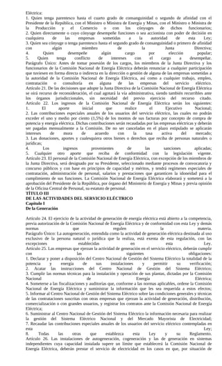 Eléctrica:
1. Quien tenga parentesco hasta el cuarto grado de consanguinidad o segundo de afinidad con el
Presidente de la República, con el Ministro o Ministra de Energía y Minas, con el Ministro o Ministra de
la    Producción      y     el    Comercio       o    con     los     cónyuges       de dichos         funcionarios;
2. Quien directamente o cuyo cónyuge desempeñe funciones o sea accionista con poder de decisión en
cualquiera      de      las      empresas       sometidas       a      la       autoridad      de      esta      Ley;
3. Quien sea cónyuge o tenga parentesco hasta el segundo grado de consanguinidad o primero de afinidad
con             algún              miembro               de              la             Junta              Directiva;
4.         Quien          desempeñe            algún         cargo            por          elección          popular;
5.     Quien       tenga       conflicto     de      intereses      con        el     cargo      a      desempeñar.
Parágrafo Único: Antes de tomar posesión de los cargos, los miembros de la Junta Directiva y los
funcionarios de la Comisión Nacional de Energía Eléctrica deberán renunciar a cualquier participación
que tuviesen en forma directa o indirecta en la dirección o gestión de alguna de las empresas sometidas a
la autoridad de la Comisión Nacional de Energía Eléctrica, así como a cualquier trabajo, empleo,
contratación     o    consultoría      en     alguna     de     las     empresas       del     servicio     eléctrico.
Artículo 21. De las decisiones que adopte la Junta Directiva de la Comisión Nacional de Energía Eléctrica
se oirá recurso de reconsideración, el cual agotará la vía administrativa, siendo también recurribles ante
los órganos jurisdiccionales, sin necesidad del previo ejercicio del recurso citado.
Artículo 22. Los ingresos de la Comisión Nacional de Energía Eléctrica serán los siguientes:
1.        El        aporte         inicial        que        realice           el       Ejecutivo          Nacional;
2. Las contribuciones especiales anuales de los usuarios del servicio eléctrico, las cuales no podrán
exceder el uno y medio por ciento (1,5%) de los montos de sus facturas por concepto de compra de
potencia y energía eléctrica. Dichas contribuciones serán recaudadas por las empresas eléctricas y deberán
ser pagadas mensualmente a la Comisión. De no ser canceladas en el plazo estipulado se aplicarán
intereses      de      mora       de       acuerdo       con       la       tasa      activa      del       mercado;
3. Las donaciones, aportes y cualesquiera otros bienes o derechos que reciba de personas naturales o
jurídicas;
4.         Los         ingresos          provenientes          de           las        sanciones           aplicadas;
5. Cualquier otro aporte que reciba de conformidad con la legislación vigente.
Artículo 23. El personal de la Comisión Nacional de Energía Eléctrica, con excepción de los miembros de
la Junta Directiva, será designado por su Presidente, seleccionado mediante procesos de convocatoria y
concurso públicos y con base en principios de capacidad y méritos, y tendrá regímenes especiales de
contratación, administración de personal, salarios y prestaciones que garanticen la idoneidad para el
cumplimiento de sus funciones. La Comisión Nacional de Energía Eléctrica elaborará y someterá a la
aprobación del Presidente de la República, por órgano del Ministerio de Energía y Minas y previa opinión
de la Oficina Central de Personal, su estatuto de personal.
TÍTULO III
DE LAS ACTIVIDADES DEL SERVICIO ELÉCTRICO
Capítulo I
De la Generación

Artículo 24. El ejercicio de la actividad de generación de energía eléctrica está abierto a la competencia,
previa autorización de la Comisión Nacional de Energía Eléctrica y de conformidad con esta Ley y demás
normas                      que                     regulen                   la                     materia.
Parágrafo Único: La autogeneración, entendida como la actividad de generación eléctrica destinada al uso
exclusivo de la persona natural o jurídica que la realiza, está exenta de esta regulación, con las
excepciones                    establecidas                    en                 esta                   Ley.
Artículo 25. Las empresas que ejerzan la actividad de generación en el servicio eléctrico, deberán cumplir
con                           las                           siguientes                         obligaciones:
1. Declarar y poner a disposición del Centro Nacional de Gestión del Sistema Eléctrico la totalidad de la
potencia      y      energía      de     sus      instalaciones      y     permitir     su      verificación;
2. Acatar las instrucciones del Centro Nacional de Gestión del Sistema Eléctrico;
3. Cumplir las normas técnicas para la instalación y operación de sus plantas, dictadas por la Comisión
Nacional                            de                            Energía                          Eléctrica;
4. Someterse a las fiscalizaciones y auditorías que, conforme a las normas aplicables, ordene la Comisión
Nacional de Energía Eléctrica y suministrar la información que les sea requerida a estos efectos;
5. Informar al Centro Nacional de Gestión del Sistema Eléctrico sobre las condiciones generales y técnicas
de las contrataciones suscritas con otras empresas que ejerzan la actividad de generación, distribución,
comercialización o con grandes usuarios, y registrar los contratos ante la Comisión Nacional de Energía
Eléctrica;
6. Suministrar al Centro Nacional de Gestión del Sistema Eléctrico la información necesaria para realizar
la gestión del Sistema Eléctrico Nacional y del Mercado Mayorista de Electricidad;
7. Recaudar las contribuciones especiales anuales de los usuarios del servicio eléctrico contempladas en
esta                                                                                                    Ley;
8.      Todas      las     otras      que      establezca       esta     Ley     y     su       Reglamento.
Artículo 26. Las instalaciones de autogeneración, cogeneración y las de generación en sistemas
independientes cuya capacidad instalada supere un límite que establecerá la Comisión Nacional de
Energía Eléctrica, deberán prestar el servicio de electricidad en los casos en que, por situación de
 