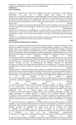 emergencia, expresamente lo solicite el Centro Nacional de Gestión del Sistema Eléctrico. El servicio
prestado será remunerado de acuerdo a esta Ley y su Reglamento.
CAPÍTULO                                                                                           II
De la Transmisión

Artículo 27. El ejercicio de la actividad de transmisión está sujeto a concesión y se debe realizar de
conformidad       con     esta     Ley      y     demás       normas      que    regulen     la    materia.
Artículo 28. La actividad de transmisión de electricidad deberá realizarse bajo los principios rectores de
unidad del servicio para todo el territorio nacional, de coherencia en su operación por el Centro Nacional
de Gestión del Sistema Eléctrico, de independencia respecto a la acción de los agentes del Servicio
Eléctrico Nacional, de autonomía en cuanto a su operación y administración, y de no intermediación en las
transacciones                                          del                                        mercado.
Artículo 29. Los agentes de transmisión del Sistema Eléctrico Nacional deberán acatar las instrucciones
del Centro Nacional de Gestión del Sistema Eléctrico en cuanto a la operación de sus instalaciones y la
programación                           de                          su                       mantenimiento.
Artículo 30. Los generadores, los distribuidores y los grandes usuarios que requieran conectarse directa o
indirectamente a la red de transmisión deberán realizar las obras necesarias para la conexión de sus
instalaciones y cumplir con las normas que establezca, a ese efecto, la Comisión Nacional de Energía
Eléctrica.
Artículo 31. La expansión del Sistema de Transmisión se realizará de acuerdo con el Plan de Desarrollo
del Servicio Eléctrico Nacional y estará abierta a todos los inversionistas.
CAPÍTULO                                                                                               III
De la Gestión del Sistema Eléctrico Nacional

Artículo 32. La gestión del Sistema Eléctrico Nacional deberá realizarse de manera centralizada, a fin de
garantizar la óptima utilización de los recursos de energías primarias, producción y transporte de la
energía eléctrica y de contribuir a la obtención de un suministro de electricidad confiable, económico,
seguro y de la mejor calidad, de conformidad con esta Ley y demás normas que regulen la materia.
Artículo 33. El Ejecutivo Nacional constituirá una empresa propiedad de la República para llevar a cabo la
gestión del Sistema Eléctrico Nacional, bajo la forma o modalidad que considere pertinente, la cual estará
supervisada           por          el         Ministerio          de          Energía         y          Minas.
La empresa que realice la actividad de gestión del Sistema Eléctrico Nacional, que para los efectos de esta
Ley se denominará Centro Nacional de Gestión del Sistema Eléctrico, ejercerá el control, la supervisión y
la coordinación de la operación integrada de los recursos de generación y transmisión del Sistema
Eléctrico Nacional, así como la administración del Mercado Mayorista de Electricidad.
La función de gestión del Sistema Eléctrico Nacional será fiscalizada por la Comisión Nacional de
Energía Eléctrica a efecto de establecer su adhesión a esta Ley y a las Normas de Operación del Sistema
Eléctrico                                                                                             Nacional.
Parágrafo Único: El Ejecutivo Nacional, oída la opinión de la Comisión Nacional de Energía Eléctrica,
podrá ordenar que la actividad de gestión del Sistema Eléctrico Nacional se separe en gestión económica y
gestión técnica, de tal forma que ellas sean ejercidas por personas jurídicas distintas. Las normas de
funcionamiento y la organización de las nuevas empresas serán establecidas en el Reglamento de esta Ley
o           en          los           Estatutos           de           las          nuevas            empresas.
Artículo 34. Corresponde al Centro Nacional de Gestión del Sistema Eléctrico las funciones siguientes:
1. Coordinar y gestionar la operación de los recursos de generación y transmisión puestos a la disposición
del                            Sistema                            Eléctrico                           Nacional;
2.          Dictar          la         normativa           general           de         sus          funciones;
3. Solicitar la información necesaria a todos los agentes del servicio eléctrico, de acuerdo con esta Ley y
con las normas que, a ese efecto, dicte la Comisión Nacional de Energía Eléctrica;
4. Suministrar al Ministerio de Energía y Minas y a la Comisión Nacional de Energía Eléctrica toda la
información       que     se      le    solicite    dentro       del     ámbito     de     su     competencia;
5. Informar a la Comisión Nacional de Energía Eléctrica de las situaciones de emergencia, las fallas y los
riesgos potenciales, de ámbito regional o nacional, en el Sistema Eléctrico Nacional;
6. Formular un Plan de previsión de contingencias, en el que se determinen los riesgos de accidentes e
insuficiencias en el servicio, en consideración de los cuales se indicarán los medios eficientes para su
atención, jerarquizando las necesidades públicas y estableciendo el orden de prioridades en el suministro
de                                               dicho                                                 servicio;
7. En caso de restricciones y emergencias en el Sistema Eléctrico Nacional, dirigir, gestionar y controlar
los planes y la operación del restablecimiento de suministro de energía eléctrica, ordenando la conexión o
desconexión de las unidades de generación y transmisión que considere necesarias y convenientes,
haciendo prevalecer la seguridad del sistema antes que la economía del mismo;
8. Coordinar sus actividades con los centros de gestión de las empresas eléctricas;
9. Evaluar oportunamente la disponibilidad de capacidad de generación suministrada por las empresas;
10.        Coordinar          el       uso        de         las        interconexiones        internacionales;
11. Informar a la Comisión Nacional de Energía Eléctrica las violaciones o conductas contrarias a esta Ley
y            a          las           normas             que             regulen          la           materia;
12. Efectuar estudios y análisis de la operación actual y futura del Sistema Eléctrico Nacional e informar a
la Comisión Nacional de Energía Eléctrica los resultados que sobre los mismos le sean requeridos por ella;
 