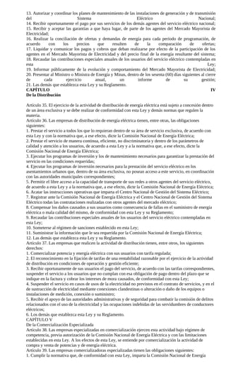 13. Autorizar y coordinar los planes de mantenimiento de las instalaciones de generación y de transmisión
del                           Sistema                         Eléctrico                           Nacional;
14. Recibir oportunamente el pago por sus servicios de los demás agentes del servicio eléctrico nacional;
15. Recibir y aceptar las garantías a que haya lugar, de parte de los agentes del Mercado Mayorista de
Electricidad;
16. Realizar la conciliación de ofertas y demandas de energía para cada período de programación, de
acuerdo      con     los     precios     que     resulten    de     la     comparación       de      ofertas;
17. Liquidar y comunicar los pagos y cobros que deban realizarse por efecto de la participación de los
agentes en el Mercado Mayorista de Electricidad y del precio final de la energía resultante del sistema;
18. Recaudar las contribuciones especiales anuales de los usuarios del servicio eléctrico contempladas en
esta                                                                                                    Ley;
19. Informar públicamente de la evolución y comportamiento del Mercado Mayorista de Electricidad;
20. Presentar al Ministro o Ministra de Energía y Minas, dentro de los sesenta (60) días siguientes al cierre
de        cada         ejercicio       anual,        un        informe         de         su        gestión;
21. Las demás que establezca esta Ley y su Reglamento.
CAPÍTULO                                                                                                  IV
De la Distribución

Artículo 35. El ejercicio de la actividad de distribución de energía eléctrica está sujeto a concesión dentro
de un área exclusiva y se debe realizar de conformidad con esta Ley y demás normas que regulen la
materia.
Artículo 36. Las empresas de distribución de energía eléctrica tienen, entre otras, las obligaciones
siguientes:
1. Prestar el servicio a todos los que lo requieran dentro de su área de servicio exclusiva, de acuerdo con
esta Ley y con la normativa que, a ese efecto, dicte la Comisión Nacional de Energía Eléctrica;
2. Prestar el servicio de manera continua, eficiente, no discriminatoria y dentro de los parámetros de
calidad y atención a los usuarios, de acuerdo a esta Ley y a la normativa que, a ese efecto, dicte la
Comisión Nacional de Energía Eléctrica;
3. Ejecutar los programas de inversión y los de mantenimiento necesarios para garantizar la prestación del
servicio en las condiciones requeridas;
4. Ejecutar los programas de inversión necesarios para la prestación del servicio eléctrico en los
asentamientos urbanos que, dentro de su área exclusiva, no posean acceso a este servicio, en coordinación
con las autoridades municipales correspondientes;
5. Permitir el libre acceso a la capacidad de transporte de sus redes a otros agentes del servicio eléctrico,
de acuerdo a esta Ley y a la normativa que, a ese efecto, dicte la Comisión Nacional de Energía Eléctrica;
6. Acatar las instrucciones operativas que imparta el Centro Nacional de Gestión del Sistema Eléctrico;
7. Registrar ante la Comisión Nacional de Energía Eléctrica y el Centro Nacional de Gestión del Sistema
Eléctrico todas las contrataciones realizadas con otros agentes del mercado eléctrico;
8. Compensar los daños causados a sus usuarios como consecuencia de fallas en el suministro de energía
eléctrica o mala calidad del mismo, de conformidad con esta Ley y su Reglamento;
9. Recaudar las contribuciones especiales anuales de los usuarios del servicio eléctrico contempladas en
esta Ley;
10. Someterse al régimen de sanciones establecido en esta Ley;
11. Suministrar la información que le sea requerida por la Comisión Nacional de Energía Eléctrica;
12. Las demás que establezca esta Ley y su Reglamento.
Artículo 37. Las empresas que realicen la actividad de distribución tienen, entre otros, los siguientes
derechos:
1. Comercializar potencia y energía eléctrica con sus usuarios con tarifa regulada;
2. El reconocimiento en la fijación de tarifas de una rentabilidad razonable por el ejercicio de la actividad
de distribución en condiciones de operación y gestión eficiente;
3. Recibir oportunamente de sus usuarios el pago del servicio, de acuerdo con las tarifas correspondientes,
suspender el servicio a los usuarios que no cumplan con esa obligación de pago dentro del plazo que se
indique en la factura y cobrar los intereses de mora causados, de conformidad con esta Ley;
4. Suspender el servicio en casos de usos de la electricidad no previstos en el contrato de servicios, y en el
de sustracción de electricidad mediante conexiones clandestinas o alteración o daño de los equipos o
instalaciones de medición, conexión o suministro;
5. Recibir el apoyo de las autoridades administrativas y de seguridad para combatir la comisión de delitos
relacionados con el uso de la electricidad y las ocupaciones indebidas de las servidumbres de conductores
eléctricos;
6. Los demás que establezca esta Ley y su Reglamento.
CAPÍTULO V
De la Comercialización Especializada
Artículo 38. Las empresas especializadas en comercialización ejercen esta actividad bajo régimen de
competencia, previa autorización de la Comisión Nacional de Energía Eléctrica y con las limitaciones
establecidas en esta Ley. A los efectos de esta Ley, se entiende por comercialización la actividad de
compra y venta de potencias y de energía eléctrica.
Artículo 39. Las empresas comercializadoras especializadas tienen las obligaciones siguientes:
1. Cumplir la normativa que, de conformidad con esta Ley, imparta la Comisión Nacional de Energía
 