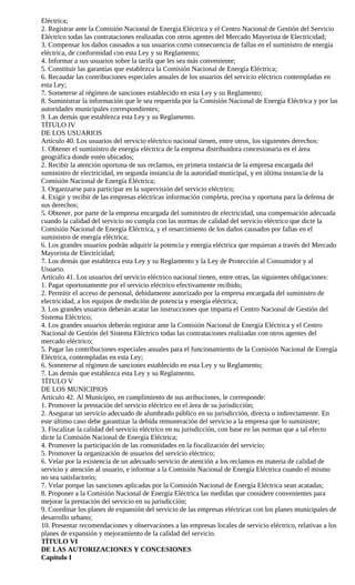 Eléctrica;
2. Registrar ante la Comisión Nacional de Energía Eléctrica y el Centro Nacional de Gestión del Servicio
Eléctrico todas las contrataciones realizadas con otros agentes del Mercado Mayorista de Electricidad;
3. Compensar los daños causados a sus usuarios como consecuencia de fallas en el suministro de energía
eléctrica, de conformidad con esta Ley y su Reglamento;
4. Informar a sus usuarios sobre la tarifa que les sea más conveniente;
5. Constituir las garantías que establezca la Comisión Nacional de Energía Eléctrica;
6. Recaudar las contribuciones especiales anuales de los usuarios del servicio eléctrico contempladas en
esta Ley;
7. Someterse al régimen de sanciones establecido en esta Ley y su Reglamento;
8. Suministrar la información que le sea requerida por la Comisión Nacional de Energía Eléctrica y por las
autoridades municipales correspondientes;
9. Las demás que establezca esta Ley y su Reglamento.
TÍTULO IV
DE LOS USUARIOS
Artículo 40. Los usuarios del servicio eléctrico nacional tienen, entre otros, los siguientes derechos:
1. Obtener el suministro de energía eléctrica de la empresa distribuidora concesionaria en el área
geográfica donde estén ubicados;
2. Recibir la atención oportuna de sus reclamos, en primera instancia de la empresa encargada del
suministro de electricidad, en segunda instancia de la autoridad municipal, y en última instancia de la
Comisión Nacional de Energía Eléctrica;
3. Organizarse para participar en la supervisión del servicio eléctrico;
4. Exigir y recibir de las empresas eléctricas información completa, precisa y oportuna para la defensa de
sus derechos;
5. Obtener, por parte de la empresa encargada del suministro de electricidad, una compensación adecuada
cuando la calidad del servicio no cumpla con las normas de calidad del servicio eléctrico que dicte la
Comisión Nacional de Energía Eléctrica, y el resarcimiento de los daños causados por fallas en el
suministro de energía eléctrica;
6. Los grandes usuarios podrán adquirir la potencia y energía eléctrica que requieran a través del Mercado
Mayorista de Electricidad;
7. Los demás que establezca esta Ley y su Reglamento y la Ley de Protección al Consumidor y al
Usuario.
Artículo 41. Los usuarios del servicio eléctrico nacional tienen, entre otras, las siguientes obligaciones:
1. Pagar oportunamente por el servicio eléctrico efectivamente recibido;
2. Permitir el acceso de personal, debidamente autorizado por la empresa encargada del suministro de
electricidad, a los equipos de medición de potencia y energía eléctrica;
3. Los grandes usuarios deberán acatar las instrucciones que imparta el Centro Nacional de Gestión del
Sistema Eléctrico;
4. Los grandes usuarios deberán registrar ante la Comisión Nacional de Energía Eléctrica y el Centro
Nacional de Gestión del Sistema Eléctrico todas las contrataciones realizadas con otros agentes del
mercado eléctrico;
5. Pagar las contribuciones especiales anuales para el funcionamiento de la Comisión Nacional de Energía
Eléctrica, contempladas en esta Ley;
6. Someterse al régimen de sanciones establecido en esta Ley y su Reglamento;
7. Las demás que establezca esta Ley y su Reglamento.
TÍTULO V
DE LOS MUNICIPIOS
Artículo 42. Al Municipio, en cumplimiento de sus atribuciones, le corresponde:
1. Promover la prestación del servicio eléctrico en el área de su jurisdicción;
2. Asegurar un servicio adecuado de alumbrado público en su jurisdicción, directa o indirectamente. En
este último caso debe garantizar la debida remuneración del servicio a la empresa que lo suministre;
3. Fiscalizar la calidad del servicio eléctrico en su jurisdicción, con base en las normas que a tal efecto
dicte la Comisión Nacional de Energía Eléctrica;
4. Promover la participación de las comunidades en la fiscalización del servicio;
5. Promover la organización de usuarios del servicio eléctrico;
6. Velar por la existencia de un adecuado servicio de atención a los reclamos en materia de calidad de
servicio y atención al usuario, e informar a la Comisión Nacional de Energía Eléctrica cuando el mismo
no sea satisfactorio;
7. Velar porque las sanciones aplicadas por la Comisión Nacional de Energía Eléctrica sean acatadas;
8. Proponer a la Comisión Nacional de Energía Eléctrica las medidas que considere convenientes para
mejorar la prestación del servicio en su jurisdicción;
9. Coordinar los planes de expansión del servicio de las empresas eléctricas con los planes municipales de
desarrollo urbano;
10. Presentar recomendaciones y observaciones a las empresas locales de servicio eléctrico, relativas a los
planes de expansión y mejoramiento de la calidad del servicio.
TÍTULO VI
DE LAS AUTORIZACIONES Y CONCESIONES
Capítulo I
 