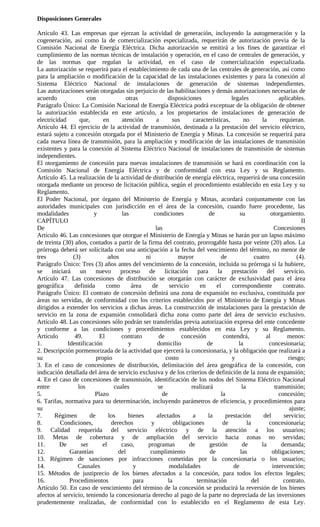 Disposiciones Generales

Artículo 43. Las empresas que ejerzan la actividad de generación, incluyendo la autogeneración y la
cogeneración, así como la de comercialización especializada, requerirán de autorización previa de la
Comisión Nacional de Energía Eléctrica. Dicha autorización se emitirá a los fines de garantizar el
cumplimiento de las normas técnicas de instalación y operación, en el caso de centrales de generación, y
de las normas que regulan la actividad, en el caso de comercialización especializada.
La autorización se requerirá para el establecimiento de cada una de las centrales de generación, así como
para la ampliación o modificación de la capacidad de las instalaciones existentes y para la conexión al
Sistema Eléctrico Nacional de instalaciones de generación de sistemas independientes.
Las autorizaciones serán otorgadas sin perjuicio de las habilitaciones y demás autorizaciones necesarias de
acuerdo              con              otras              disposiciones                legales                aplicables.
Parágrafo Único: La Comisión Nacional de Energía Eléctrica podrá exceptuar de la obligación de obtener
la autorización establecida en este artículo, a los propietarios de instalaciones de generación de
electricidad      que,       en     atención       a       sus       características,       no       la       requieran.
Artículo 44. El ejercicio de la actividad de transmisión, destinada a la prestación del servicio eléctrico,
estará sujeto a concesión otorgada por el Ministerio de Energía y Minas. La concesión se requerirá para
cada nueva línea de transmisión, para la ampliación y modificación de las instalaciones de transmisión
existentes y para la conexión al Sistema Eléctrico Nacional de instalaciones de transmisión de sistemas
independientes.
El otorgamiento de concesión para nuevas instalaciones de transmisión se hará en coordinación con la
Comisión Nacional de Energía Eléctrica y de conformidad con esta Ley y su Reglamento.
Artículo 45. La realización de la actividad de distribución de energía eléctrica, requerirá de una concesión
otorgada mediante un proceso de licitación pública, según el procedimiento establecido en esta Ley y su
Reglamento.
El Poder Nacional, por órgano del Ministerio de Energía y Minas, acordará conjuntamente con las
autoridades municipales con jurisdicción en el área de la concesión, cuando fuere procedente, las
modalidades             y           las           condiciones               de            su             otorgamiento.
CAPÍTULO                                                                                                                II
De                                                 las                                                     Concesiones
Artículo 46. Las concesiones que otorgue el Ministerio de Energía y Minas se harán por un lapso máximo
de treinta (30) años, contados a partir de la firma del contrato, prorrogable hasta por veinte (20) años. La
prórroga deberá ser solicitada con una anticipación a la fecha del vencimiento del término, no menor de
tres           (3)             años           ni              mayor              de               cuatro              (4).
Parágrafo Único: Tres (3) años antes del vencimiento de la concesión, incluida su prórroga si la hubiere,
se iniciará un            nuevo     proceso    de licitación           para la        prestación        del servicio.
Artículo 47. Las concesiones de distribución se otorgarán con carácter de exclusividad para el área
geográfica      definida      como      área     de       servicio      en     el     correspondiente           contrato.
Parágrafo Único: El contrato de concesión definirá una zona de expansión no exclusiva, constituida por
áreas no servidas, de conformidad con los criterios establecidos por el Ministerio de Energía y Minas
dirigidos a extender los servicios a dichas áreas. La construcción de instalaciones para la prestación de
servicio en la zona de expansión consolidará dicha zona como parte del área de servicio exclusivo.
Artículo 48. Las concesiones sólo podrán ser transferidas previa autorización expresa del ente concedente
y conforme a las condiciones y procedimientos establecidos en esta Ley y su Reglamento.
Artículo        49.        El       contrato         de        concesión          contendrá,           al        menos:
1.           Identificación            y            domicilio              de            la              concesionaria;
2. Descripción pormenorizada de la actividad que ejercerá la concesionaria, y la obligación que realizará a
su                        propio                        costo                         y                           riesgo;
3. En el caso de concesiones de distribución, delimitación del área geográfica de la concesión, con
indicación detallada del área de servicio exclusiva y de los criterios de definición de la zona de expansión;
4. En el caso de concesiones de transmisión, identificación de los nodos del Sistema Eléctrico Nacional
entre            los             cuales             se              realizará              la              transmisión;
5.                       Plazo                        de                         la                          concesión;
6. Tarifas, normativa para su determinación, incluyendo parámetros de eficiencia, y procedimientos para
su                                                                                                                ajuste;
7.      Régimen        de      los     bienes       afectados        a     la      prestación         del       servicio;
8.        Condiciones,          derechos         y          obligaciones          de          la         concesionaria;
9. Calidad requerida del servicio eléctrico y de la atención a los usuarios;
10. Metas de cobertura y de ampliación del servicio hacia zonas no servidas;
11.       De       ser      el      caso,      programas           de       gestión        de        la        demanda;
12.           Garantías            del          cumplimiento                de            las             obligaciones;
13. Régimen de sanciones por infracciones cometidas por la concesionaria o los usuarios;
14.              Causales                y                modalidades                  de                 intervención;
15. Métodos de justiprecio de los bienes afectados a la concesión, para todos los efectos legales;
16.           Procedimientos             para            la            terminación               del            contrato.
Artículo 50. En caso de vencimiento del término de la concesión se producirá la reversión de los bienes
afectos al servicio, teniendo la concesionaria derecho al pago de la parte no depreciada de las inversiones
prudentemente realizadas, de conformidad con lo establecido en el Reglamento de esta Ley.
 